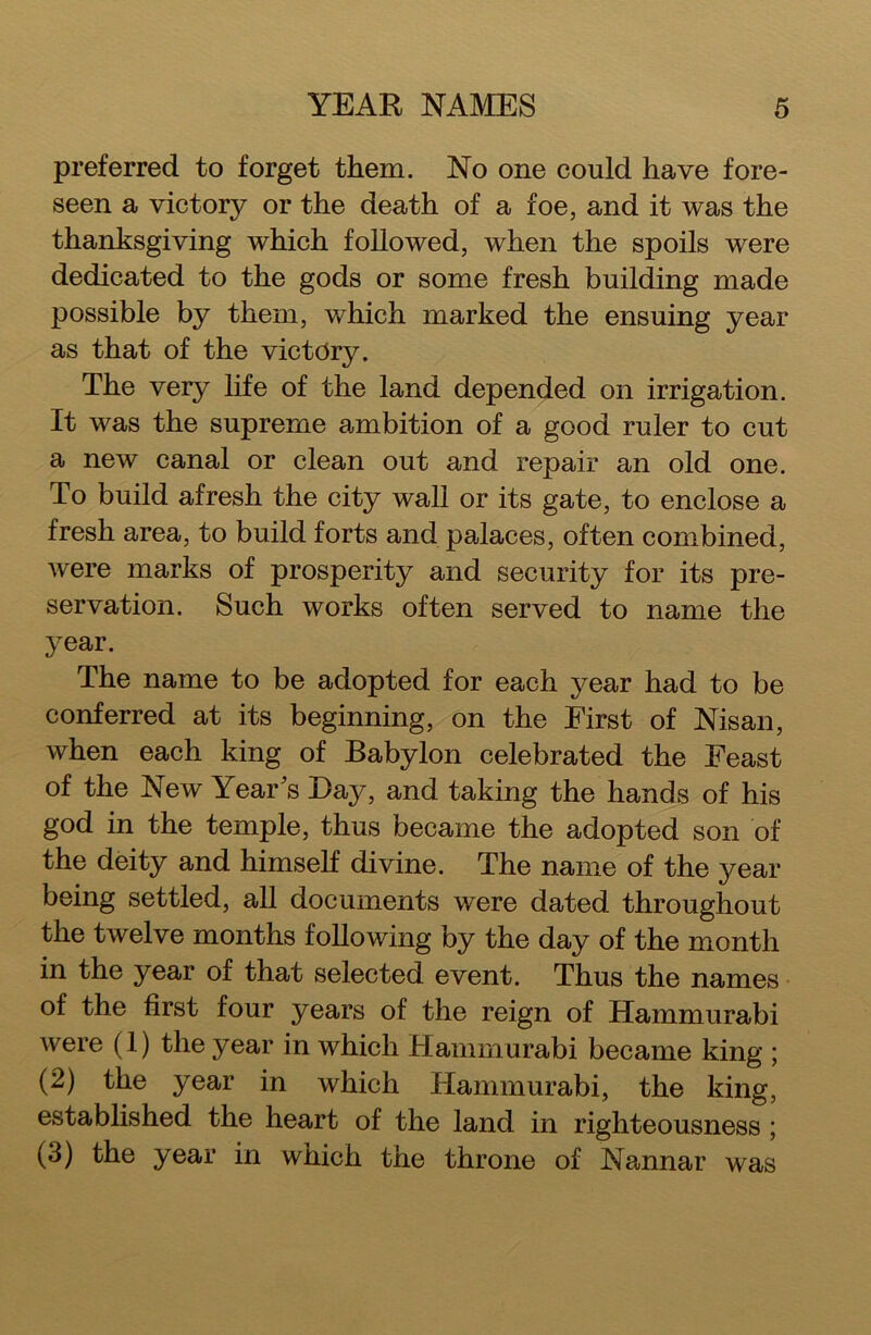 preferred to forget them. No one could have fore- seen a victory or the death of a foe, and it was the thanksgiving which followed, when the spoils were dedicated to the gods or some fresh building made possible by them, which marked the ensuing year as that of the victory. The very life of the land depended on irrigation. It was the supreme ambition of a good ruler to cut a new canal or clean out and repair an old one. To build afresh the city wall or its gate, to enclose a fresh area, to build forts and palaces, often combined, were marks of prosperity and security for its pre- servation. Such works often served to name the year. The name to be adopted for each year had to be conferred at its beginning, on the First of Nisan, when each king of Babylon celebrated the Feast of the New Year's Bay, and taking the hands of his god in the temple, thus became the adopted son of the deity and himself divine. The name of the year being settled, all documents were dated throughout the twelve months following by the day of the month in the year of that selected event. Thus the names of the first four years of the reign of Hammurabi were (1) the year in which Hammurabi became king ; (2) the year in which Hammurabi, the king, established the heart of the land in righteousness ; (3) the year in which the throne of Nannar was