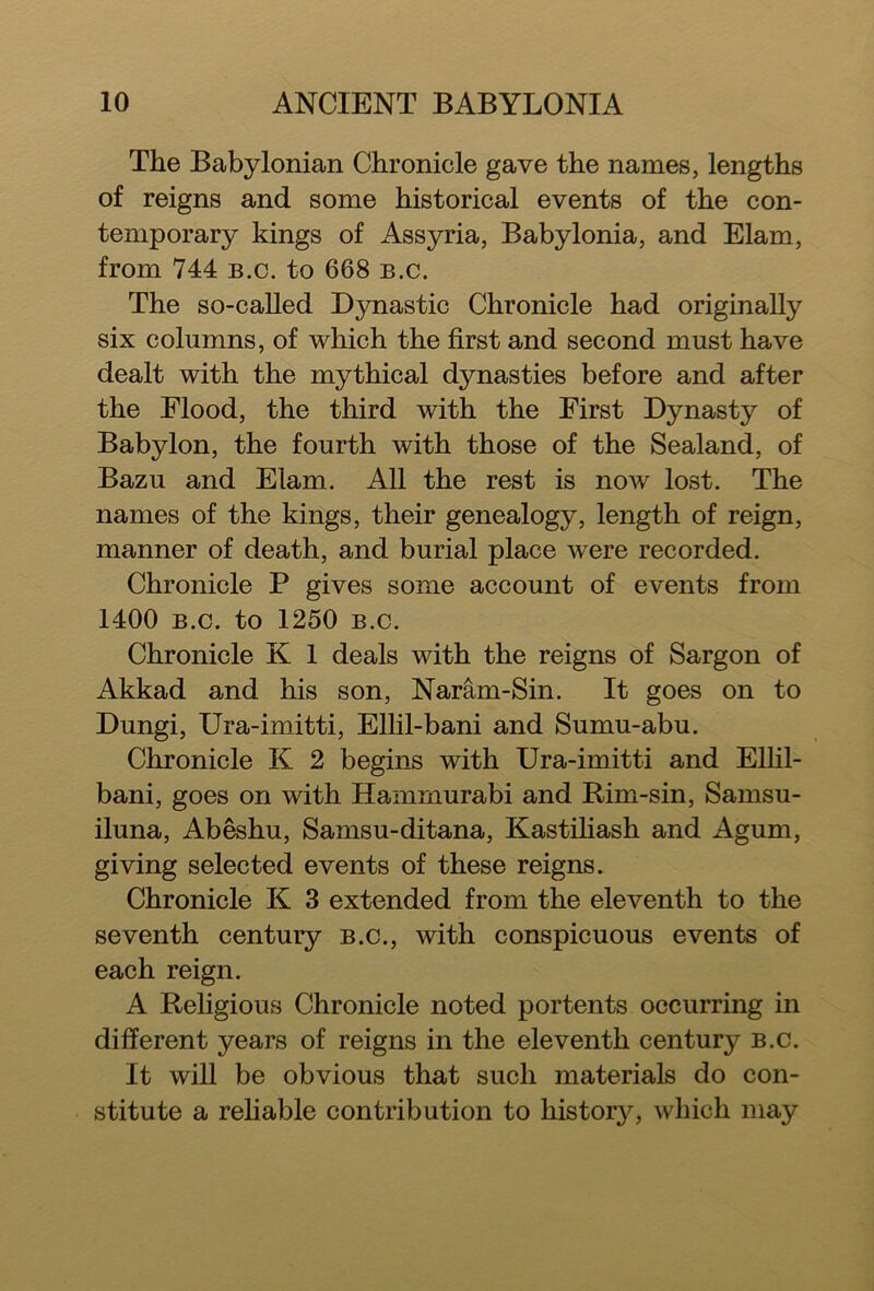 The Babylonian Chronicle gave the names, lengths of reigns and some historical events of the con- temporary kings of Assyria, Babylonia, and Elam, from 744 b.c. to 668 b.c. The so-called Dynastic Chronicle had originally six columns, of which the first and second must have dealt with the mythical dynasties before and after the Flood, the third with the First Dynasty of Babylon, the fourth with those of the Sealand, of Bazu and Elam. All the rest is now lost. The names of the kings, their genealogy, length of reign, manner of death, and burial place were recorded. Chronicle P gives some account of events from 1400 b.c. to 1250 b.c. Chronicle K 1 deals with the reigns of Sargon of Akkad and his son, Naram-Sin. It goes on to Dungi, Ura-imitti, Ellil-bani and Sumu-abu. Chronicle K 2 begins with Ura-imitti and Ellil- bani, goes on with Hammurabi and Rim-sin, Samsu- iluna, Abeshu, Samsu-ditana, Kastiliash and Agum, giving selected events of these reigns. Chronicle K 3 extended from the eleventh to the seventh century b.c., with conspicuous events of each reign. A Religious Chronicle noted portents occurring in different years of reigns in the eleventh century b.c. It will be obvious that such materials do con- stitute a reliable contribution to history, which may