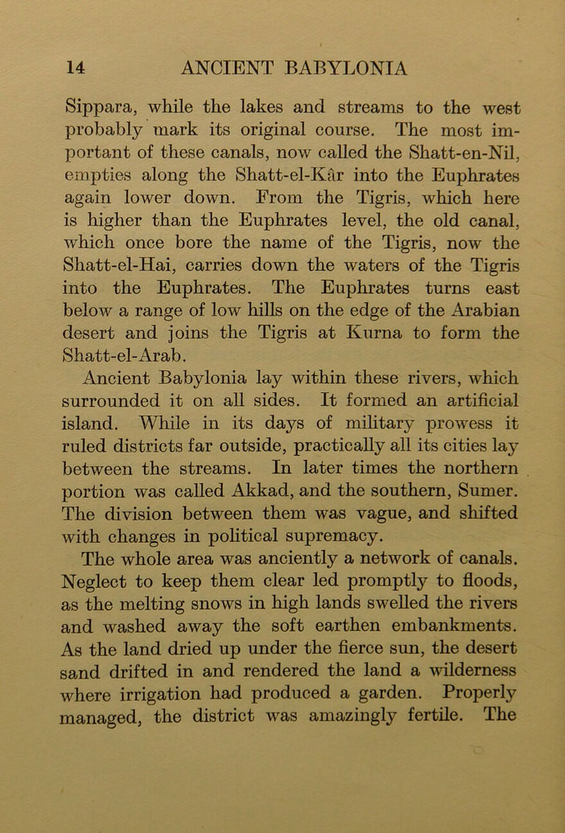 Sippara, while the lakes and streams to the west probably mark its original course. The most im- portant of these canals, now called the Shatt-en-Nil, empties along the Shatt-el-Kar into the Euphrates again lower down. From the Tigris, which here is higher than the Euphrates level, the old canal, which once bore the name of the Tigris, now the Shatt-el-Hai, carries down the waters of the Tigris into the Euphrates. The Euphrates turns east below a range of low hills on the edge of the Arabian desert and joins the Tigris at Kurna to form the Shatt-el-Arab. Ancient Babylonia lay within these rivers, which surrounded it on all sides. It formed an artificial island. While in its days of military prowess it ruled districts far outside, practically all its cities lay between the streams. In later times the northern portion was called Akkad, and the southern, Sumer. The division between them was vague, and shifted with changes in political supremacy. The whole area was anciently a network of canals. Neglect to keep them clear led promptly to floods, as the melting snows in high lands swelled the rivers and washed away the soft earthen embankments. As the land dried up under the fierce sun, the desert sand drifted in and rendered the land a wilderness where irrigation had produced a garden. Properly managed, the district was amazingly fertile. The