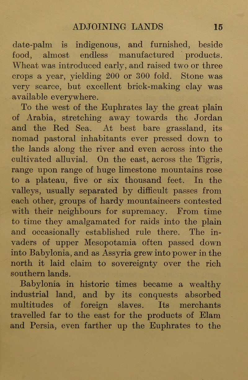 date-palm is indigenous, and furnished, beside food, almost endless manufactured products. Wheat was introduced early, and raised two or three crops a year, yielding 200 or 300 fold. Stone was very scarce, but excellent brick-making clay was available everywhere. To the west of the Euphrates lay the great plain of Arabia, stretching away towards the Jordan and the Red Sea. At best bare grassland, its nomad pastoral inhabitants ever pressed down to the lands along the river and even across into the cultivated alluvial. On the east, across the Tigris, range upon range of huge limestone mountains rose to a plateau, five or six thousand feet. In the valleys, usually separated by difficult passes from each other, groups of hardy mountaineers contested with their neighbours for supremacy. From time to time they amalgamated for raids into the plain and occasionally established rule there. The in- vaders of upper Mesopotamia often passed down into Babylonia, and as Assyria grew into power in the north it laid claim to sovereignty over the rich southern lands. Babylonia in historic times became a wealthy industrial land, and by its conquests absorbed multitudes of foreign slaves. Its merchants travelled far to the east for the products of Elam and Persia, even farther up the Euphrates to the