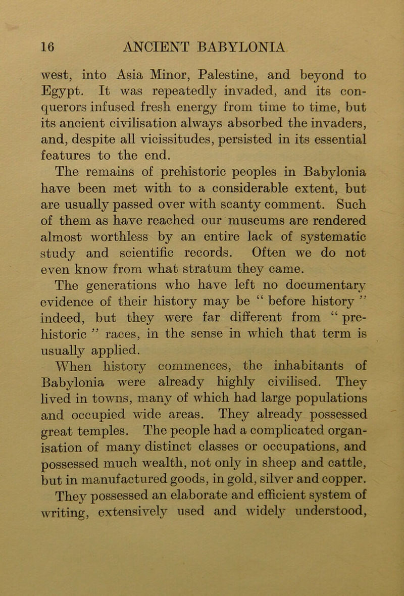 west, into Asia Minor, Palestine, and beyond to Egypt. It was repeatedly invaded, and its con- querors infused fresh energy from time to time, but its ancient civilisation always absorbed the invaders, and, despite all vicissitudes, persisted in its essential features to the end. The remains of prehistoric peoples in Babylonia have been met with to a considerable extent, but are usually passed over with scanty comment. Such of them as have reached our museums are rendered almost worthless by an entire lack of systematic study and scientific records. Often we do not even know from what stratum they came. The generations who have left no documentary evidence of their history may be “ before history ” indeed, but they were far different from “ pre- historic ” races, in the sense in which that term is usually applied. When history commences, the inhabitants of Babylonia were already highly civilised. They lived in towns, many of which had large populations and occupied wide areas. They already possessed great temples. The people had a complicated organ- isation of many distinct classes or occupations, and possessed much wealth, not only in sheep and cattle, but in manufactured goods, in gold, silver and copper. They possessed an elaborate and efficient system of writing, extensively used and widely understood,