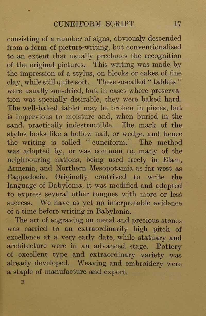 consisting of a number of signs, obviously descended from a form of picture-writing, but conventionalised to an extent that usually precludes the recognition of the original pictures. This writing was made by the impression of a stylus, on blocks or cakes of fine clay, while still quite soft. These so-called “ tablets  were usually sun-dried, but, in cases where preserva- tion was specially desirable, they were baked hard. The well-baked tablet may be broken in pieces, but is impervious to moisture and, when buried in the sand, practically indestructible. The mark of the stylus looks like a hollow nail, or wedge, and hence the writing is called “ cuneiform. The method was adopted by, or was common to, many of the neighbouring nations, being used freely in Elam, Armenia, and Northern Mesopotamia as far west as Cappadocia. Originally contrived to write the language of Babylonia, it was modified and adapted to express several other tongues with more or less success. We have as yet no interpretable evidence of a time before writing in Babylonia. The art of engraving on metal and precious stones was carried to an extraordinarily high pitch of excellence at a very early date, while statuary and architecture were in an advanced stage. Pottery of excellent type and extraordinary variety was already developed. Weaving and embroidery were a staple of manufacture and export. B