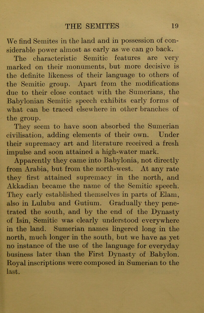 We find Semites in the land and in possession of con- siderable power almost as early as we can go back. The characteristic Semitic features are very marked on their monuments, but more decisive is the definite likeness of their language to others of the Semitic group. Apart from the modifications due to their close contact with the Sumerians, the Babylonian Semitic speech exhibits early forms of what can be traced elsewhere in other branches of the group. They seem to have soon absorbed the Sumerian civilisation, adding elements of their own. Under their supremacy art and literature received a fresh impulse and soon attained a high-water mark. Apparently they came into Babylonia, not directly from Arabia, but from the north-west. At any rate they first attained supremacy in the north, and Akkadian became the name of the Semitic speech. They early established themselves in parts of Elam, also in Lulubu and Gutium. Gradually they pene- trated the south, and by the end of the Dynasty of Isin, Semitic was clearly understood everywhere in the land. Sumerian names lingered long in the north, much longer in the south, but we have as yet no instance of the use of the language for everyday business later than the First Dynasty of Babjdon. Royal inscriptions were composed in Sumerian to the last.