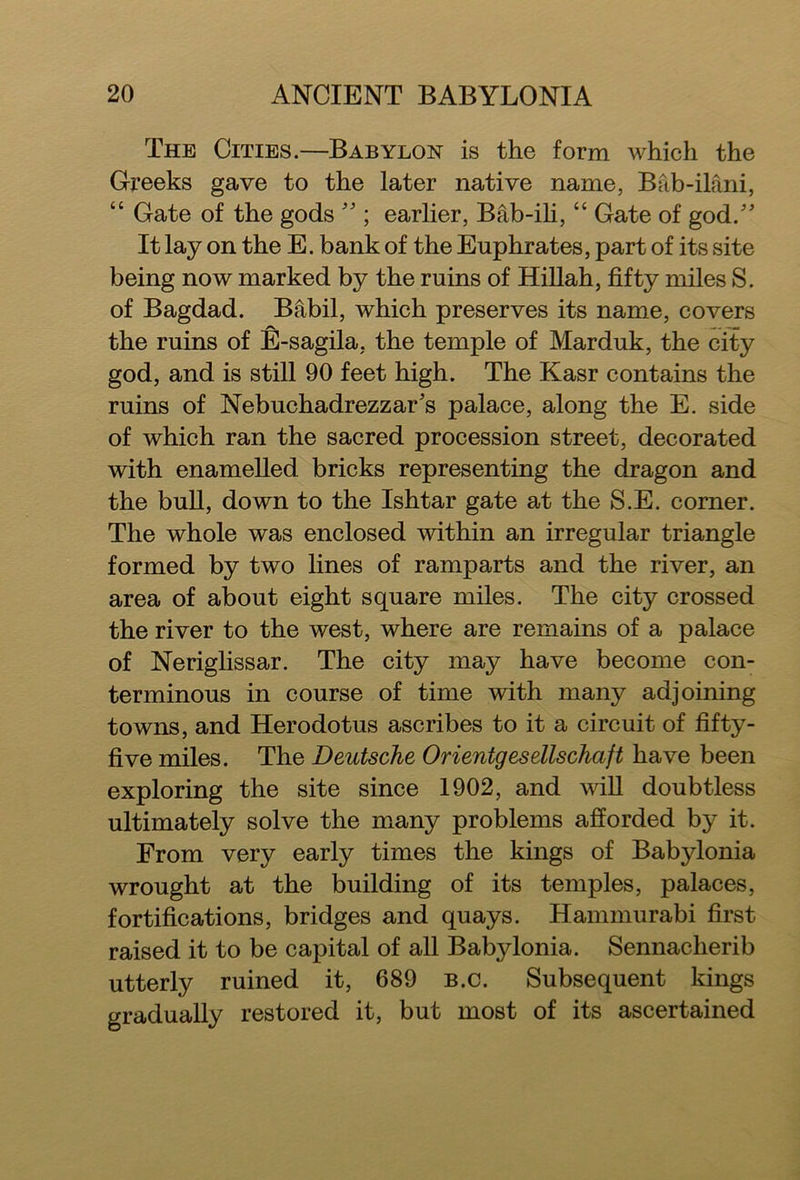 The Cities.—Babylon is the form which the Greeks gave to the later native name, Bftb-ilani, “ Gate of the gods ” ; earlier, Bab-ili, “ Gate of god/' It lay on the E. bank of the Euphrates, part of its site being now marked by the ruins of Hillah, fifty miles S. of Bagdad. Babil, which preserves its name, covers the ruins of E-sagila, the temple of Marduk, the city god, and is still 90 feet high. The Kasr contains the ruins of Nebuchadrezzar’s palace, along the E. side of which ran the sacred procession street, decorated with enamelled bricks representing the dragon and the bull, down to the Ishtar gate at the S.E. corner. The whole was enclosed within an irregular triangle formed by two lines of ramparts and the river, an area of about eight square miles. The city crossed the river to the west, where are remains of a palace of Neriglissar. The city may have become con- terminous in course of time with many adjoining towns, and Herodotus ascribes to it a circuit of fifty- five miles. The Deutsche Orientgesellschaft have been exploring the site since 1902, and will doubtless ultimately solve the many problems afforded by it. From very early times the kings of Babylonia wrought at the building of its temples, palaces, fortifications, bridges and quays. Hammurabi first raised it to be capital of all Babylonia. Sennacherib utterly ruined it, 689 b.c. Subsequent kings gradually restored it, but most of its ascertained
