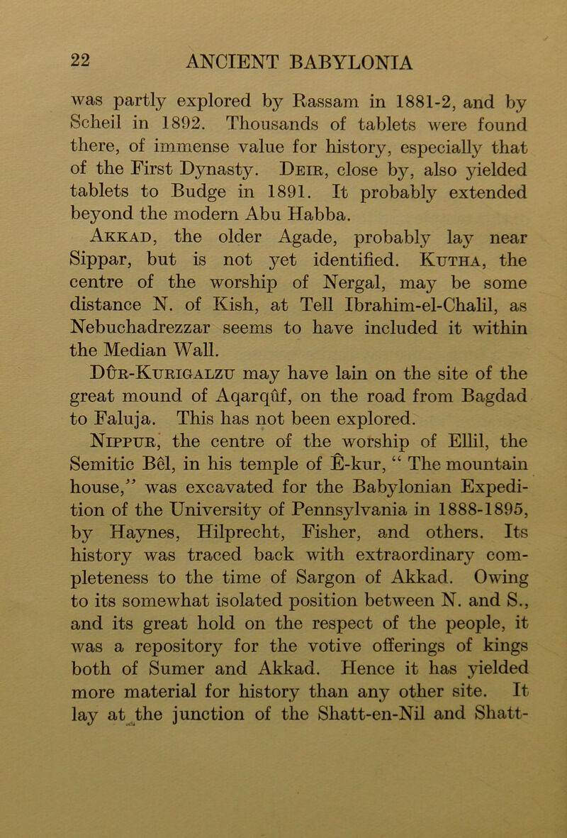 was partly explored by Rassam in 1881-2, and by Scheil in 1892. Thousands of tablets were found there, of immense value for history, especially that of the First Dynasty. Deir, close by, also yielded tablets to Budge in 1891. It probably extended bejmnd the modern Abu Habba. Akkad, the older Agade, probably lay near Sippar, but is not yet identified. Kutha, the centre of the worship of Nergal, may be some distance N. of Kish, at Tell Ibrahim-el-Chalil, as Nebuchadrezzar seems to have included it within the Median Wall. Dur-Kurigalzu may have lain on the site of the great mound of Aqarqiif, on the road from Bagdad to Faluja. This has not been explored. Nippur, the centre of the worship of Ellil, the Semitic B61, in his temple of E-kur, “ The mountain house,” was excavated for the Babylonian Expedi- tion of the University of Pennsylvania in 1888-1895, by Haynes, Hilprecht, Fisher, and others. Its history was traced back with extraordinary com- pleteness to the time of Sargon of Akkad. Owing to its somewhat isolated position between N. and S., and its great hold on the respect of the people, it was a repository for the votive offerings of kings both of Sumer and Akkad. Hence it has yielded more material for history than any other site. It lay at the junction of the Shatt-en-Nil and Shatt-