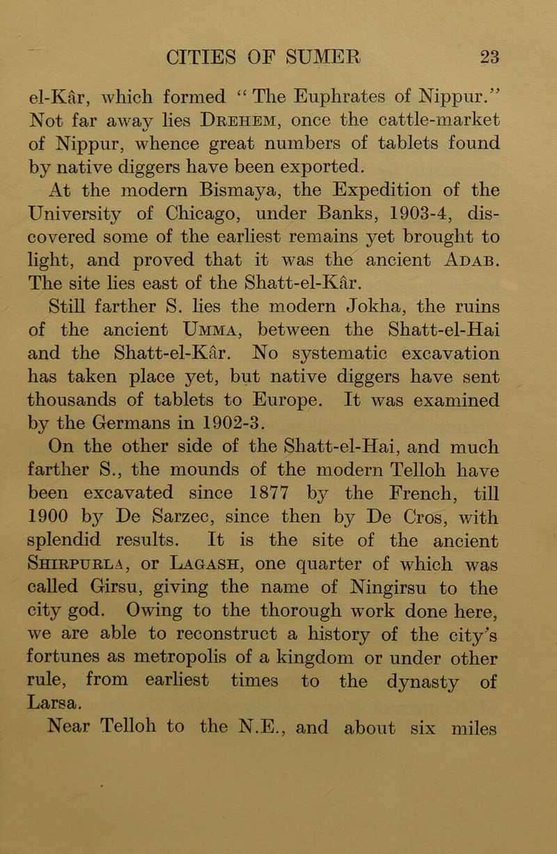 el-Kar, which formed “ The Euphrates of Nippur/' Not far away lies Drehem, once the cattle-market of Nippur, whence great numbers of tablets found by native diggers have been exported. At the modern Bismaya, the Expedition of the University of Chicago, under Banks, 1903-4, dis- covered some of the earliest remains yet brought to light, and proved that it was the ancient Adab. The site lies east of the Shatt-el-KAr. Still farther S. lies the modern Jokha, the ruins of the ancient Umma, between the Shatt-el-Hai and the Shatt-el-Kar. No systematic excavation has taken place yet, but native diggers have sent thousands of tablets to Europe. It was examined by the Germans in 1902-3. On the other side of the Sliatt-el-Hai, and much farther S., the mounds of the modern Telloh have been excavated since 1877 by the French, till 1900 by De Sarzec, since then by De Cros, with splendid results. It is the site of the ancient Shirpurla, or Lag ash, one quarter of which was called Girsu, giving the name of Ningirsu to the city god. Owing to the thorough work done here, we are able to reconstruct a history of the city's fortunes as metropolis of a kingdom or under other rule, from earliest times to the dynasty of Larsa. Near Telloh to the N.E., and about six miles
