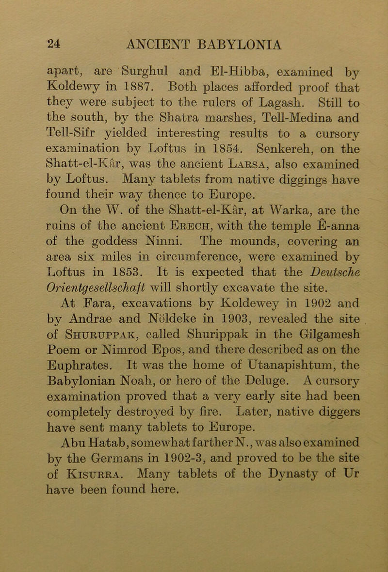 apart, are Surghul and El-Hibba, examined by Koldewy in 1887. Both places afforded proof that they were subject to the rulers of Lagash. Still to the south, by the Shatra marshes, Tell-Medina and Tell-Sifr yielded interesting results to a cursory examination by Loftus in 1854. Senkereh, on the Shatt-el-Kar, was the ancient Larsa, also examined by Loftus. Many tablets from native diggings have found their way thence to Europe. On the W. of the Shatt-el-Kar, at Warka, are the ruins of the ancient Erech, with the temple E-anna of the goddess Ninni. The mounds, covering an area six miles in circumference, were examined by Loftus in 1853. It is expected that the Deutsche Orientgesellschajt will shortly excavate the site. At Fara, excavations by Koldewey in 1902 and by Andrae and Noldeke in 1903, revealed the site of Shuruppak, called Shurippak in the Gilgamesh Poem or Nimrod Epos, and there described as on the Euphrates. It was the home of Utanapishtum, the Babylonian Noah, or hero of the Deluge. A cursory examination proved that a very early site had been completely destroyed by fire. Later, native diggers have sent many tablets to Europe. Abu Hatab, somewhat farther N., was also examined by the Germans in 1902-3, and proved to be the site of Kistjrra. Many tablets of the Dynasty of Ur have been found here.