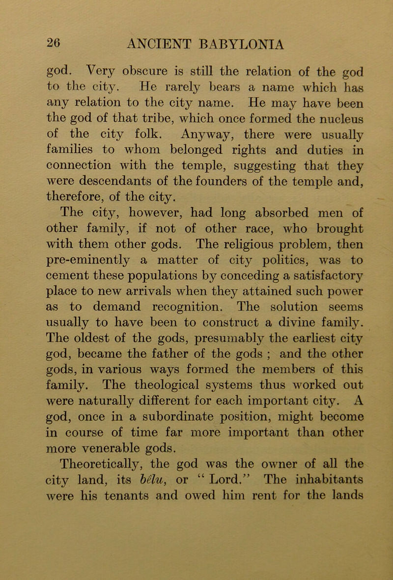 god. Very obscure is still the relation of the god to the city. He rarely bears a name which has any relation to the city name. He may have been the god of that tribe, which once formed the nucleus of the city folk. Anyway, there were usually families to whom belonged rights and duties in connection with the temple, suggesting that they were descendants of the founders of the temple and, therefore, of the city. The city, however, had long absorbed men of other family, if not of other race, who brought with them other gods. The religious problem, then pre-eminently a matter of city politics, was to cement these populations by conceding a satisfactory place to new arrivals when they attained such power as to demand recognition. The solution seems usually to have been to construct a divine family. The oldest of the gods, presumably the earliest city god, became the father of the gods ; and the other gods, in various ways formed the members of this family. The theological systems thus worked out were naturally different for each important city. A god, once in a subordinate position, might become in course of time far more important than other more venerable gods. Theoretically, the god was the owner of all the city land, its belu, or “ Lord/’ The inhabitants were his tenants and owed him rent for the lands