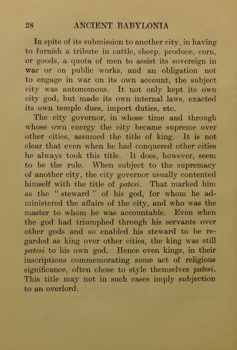 In spite of its submission to another city, in having to furnish a tribute in cattle, sheep, produce, corn, or goods, a quota of men to assist its sovereign in war or on public works, and an obligation not to engage in war on its own account, the subject city was autonomous. It not only kept its own city god, but made its own internal laws, exacted its own temple dues, import duties, etc. The city governor, in whose time and through whose own energy the city became supreme over other cities, assumed the title of king. It is not clear that even when he had conquered other cities he always took this title. It does, however, seem to be the rule. When subject to the supremacy of another city, the city governor usually contented himself with the title of patesi. That marked him as the “ steward ” of his god, for whom he ad- ministered the affairs of the city, and who was the master to whom he was accountable. Even when the god had triumphed through his servants over other gods and so enabled his steward to be re- garded as king over other cities, the king was still patesi to his own god. Hence even kings, in their inscriptions commemorating some act of religious significance, often chose to style themselves patesi. This title may not in such cases imply subjection to an overlord.
