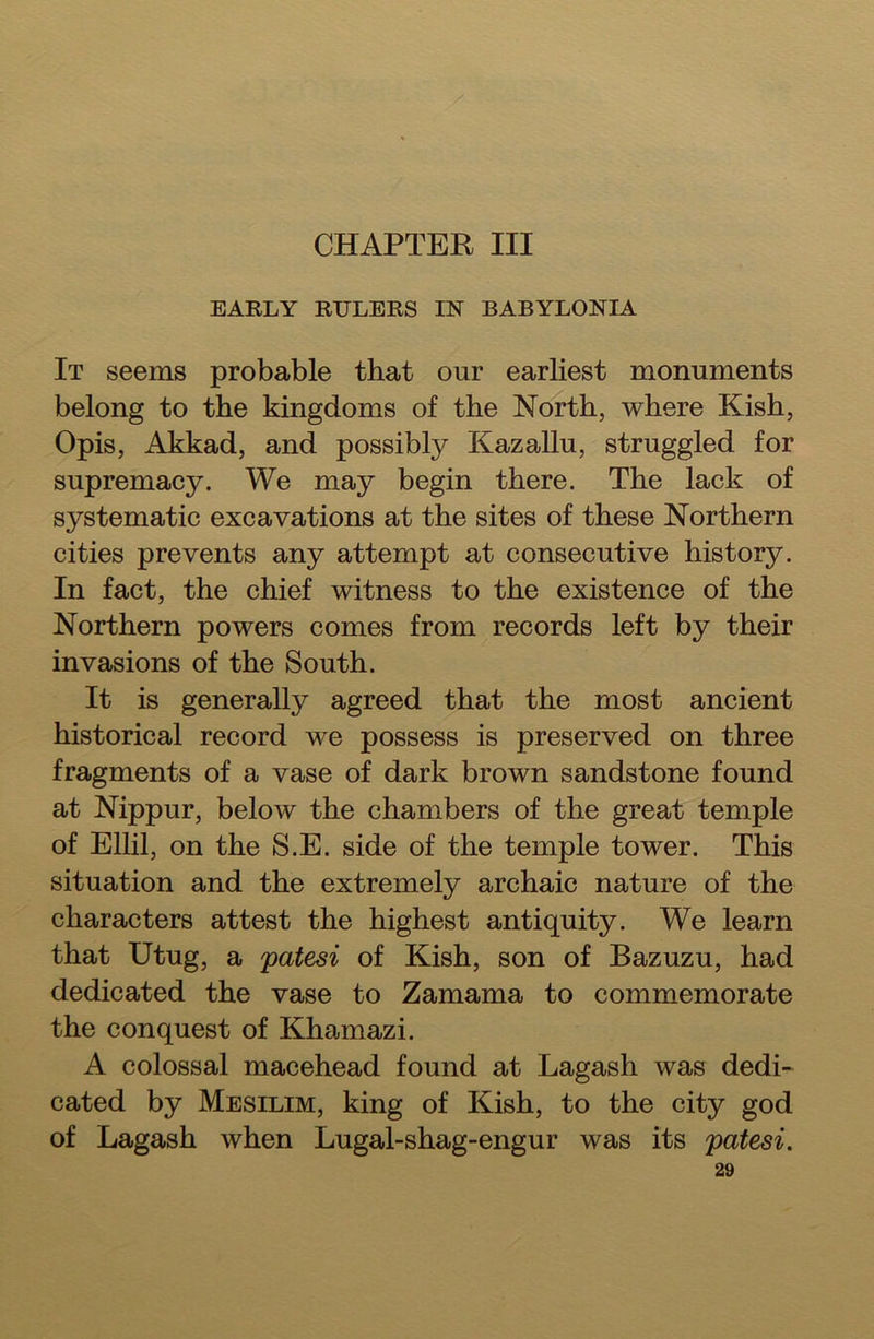 CHAPTER III EARLY RULERS IN BABYLONIA It seems probable that our earliest monuments belong to the kingdoms of the North, where Kish, Opis, Akkad, and possibly Kazallu, struggled for supremacy. We may begin there. The lack of systematic excavations at the sites of these Northern cities prevents any attempt at consecutive history. In fact, the chief witness to the existence of the Northern powers comes from records left by their invasions of the South. It is generally agreed that the most ancient historical record we possess is preserved on three fragments of a vase of dark brown sandstone found at Nippur, below the chambers of the great temple of Ellil, on the S.E. side of the temple tower. This situation and the extremely archaic nature of the characters attest the highest antiquity. We learn that Utug, a patesi of Kish, son of Bazuzu, had dedicated the vase to Zamama to commemorate the conquest of Khamazi. A colossal macehead found at Lagash was dedi- cated by Mesilim, king of Kish, to the city god of Lagash when Lugal-shag-engur was its patesi.