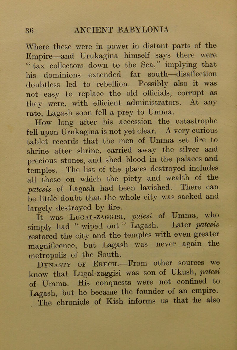 Where these were in power in distant parts of the Empire—and Urukagina himself says there were “ tax collectors down to the Sea,” implying that his dominions extended far south—disaffection doubtless led to rebellion. Possibly also it was not easy to replace the old officials, corrupt as they were, with efficient administrators. At any rate, Lagash soon fell a prey to Umma. How long after his accession the catastrophe fell upon Urukagina is not yet clear. A very curious tablet records that the men of Umma set fire to shrine after shrine, carried away the silver and precious stones, and shed blood in the palaces and temples. The list of the places destroyed includes all those on which the piety and wealth of the patesis of Lagash had been lavished. There can be little doubt that the whole city was sacked and largely destroyed by fire. It was Ltjgal-zaggisi, patesi of Umma, who simply had “ wiped out Lagash. Later patesis restored the city and the temples with even greater magnificence, but Lagash was never again the metropolis of the South. Dynasty of Erech.—From other sources we know that Lugal-zaggisi was son of Ukush, patesi of Umma. His conquests were not confined to Lagash, but he became the founder of an empire. The chronicle of Kish informs us that he also