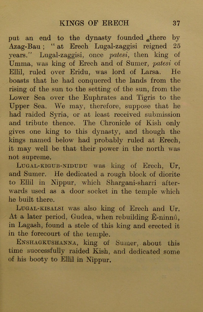 put an end to the dynasty founded ^there by Azag-Bau ; “ at Erech Lugal-zaggisi reigned 25 years/' Lugal-zaggisi, once patesi, then king of Umma, was king of Erech and of Sumer, patesi of Ellil, ruled over Eridu, was lord of Larsa. He boasts that he had conquered the lands from the rising of the sun to the setting of the sun, from the Lower Sea over the Euphrates and Tigris to the Upper Sea. We may, therefore, suppose that he had raided Syria, or at least received submission and tribute thence. The Chronicle of Kish only gives one king to this dynasty, and though the kings named below had probably ruled at Erech, it may well be that their power in the north was not supreme. Lugal-kigtjb-nidudu was king of Erech, Ur, and Sumer. He dedicated a rough block of diorite to Ellil in Nippur, which Shargani-sharri after- wards used as a door socket in the temple which he built there. Lugal-kisalsi was also king of Erech and Ur. At a later period, Gudea, when rebuilding E-ninnu, in Lagash, found a stele of this king and erected it in the forecourt of the temple. EnshagkxjshainTNa, king of Sumer, about this time successfully raided Kish, and dedicated some of his booty to Ellil in Nippur.