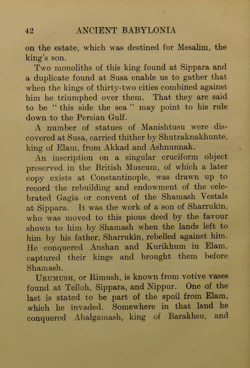 on the estate, which was destined for Mesalim, the king’s son. Two monoliths of this king found at Sippara and a duplicate found at Susa enable us to gather that when the kings of thirty-two cities combined against him he triumphed over them. That they are said to be “ this side the sea ” may point to his rule down to the Persian Gulf. A number of statues of Manishtusu were dis- covered at Susa, carried thither by Shutraknakhunte, king of Elam, from Akkad and Ashnunnak. An inscription on a singular cruciform object preserved in the British Museum, of which a later copy exists at Constantinople, was drawn up to record the rebuilding and endowment of the cele- brated Gagia or convent of the Shamash Vestals at Sippara. It was the work of a son of Sharrukin, who was moved to this pious deed by the favour shown to him by Shamash when the lands left to him by his father, Sharrukin, rebelled against him. He conquered Anshan and Kurikhum in Elam, captured their kings and brought them before Shamash. Urttmush, or Rimush, is known from votive vases found at Telloh, Sippara, and Nippur. One of the last is stated to be part of the spoil from Elam, which he invaded. Somewhere in that land he conquered Abalgamash, king of Barakhsu, and