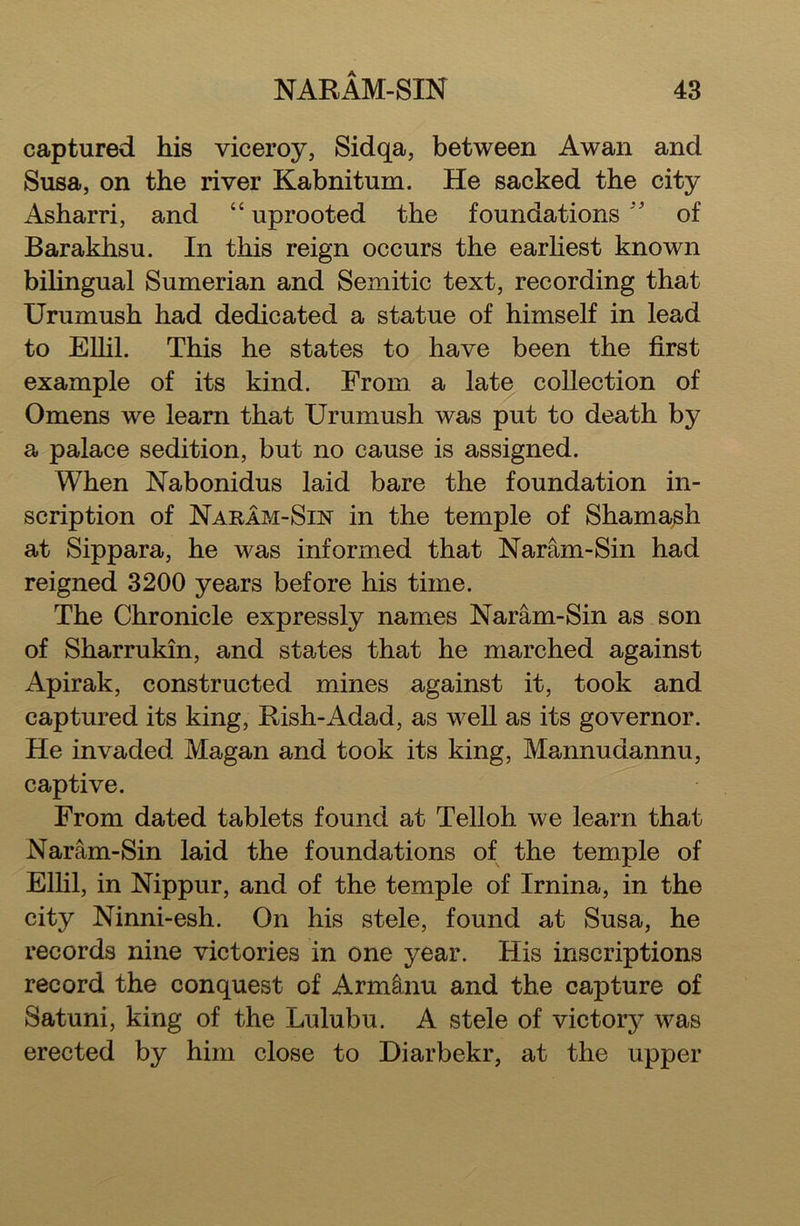 captured his viceroy, Sidqa, between Awan and Susa, on the river Kabnitum. He sacked the city Asharri, and “ uprooted the foundations ” of Barakhsu. In this reign occurs the earliest known bilingual Sumerian and Semitic text, recording that Urumush had dedicated a statue of himself in lead to Ellil. This he states to have been the first example of its kind. From a late collection of Omens we learn that Urumush was put to death by a palace sedition, but no cause is assigned. When Nabonidus laid bare the foundation in- scription of Naram-Sin in the temple of Shamash at Sippara, he was informed that Naram-Sin had reigned 3200 years before his time. The Chronicle expressly names Naram-Sin as son of Sharrukin, and states that he marched against Apirak, constructed mines against it, took and captured its king, Rish-Adad, as well as its governor. He invaded Magan and took its king, Mannudannu, captive. From dated tablets found at Telloh we learn that Naram-Sin laid the foundations of the temple of Ellil, in Nippur, and of the temple of Irnina, in the city Ninni-esh. On his stele, found at Susa, he records nine victories in one year. His inscriptions record the conquest of Armtnu and the capture of Satuni, king of the Lulubu. A stele of victory was erected by him close to Diarbekr, at the upper