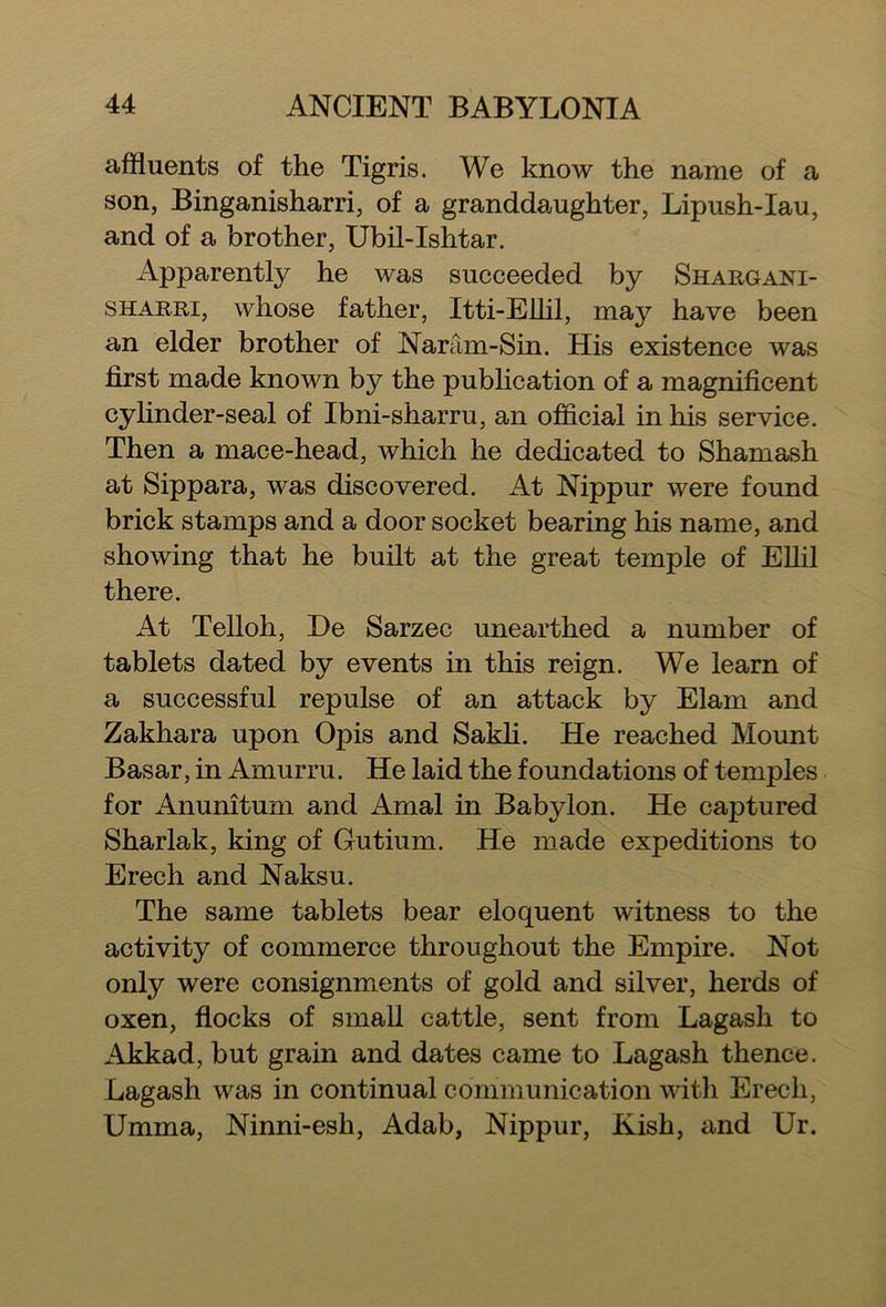 affluents of the Tigris. We know the name of a son, Binganisharri, of a granddaughter, Lipush-Iau, and of a brother, Ubil-Ishtar. Apparently he was succeeded by Shargani- sharri, whose father, Itti-Ellil, may have been an elder brother of Naram-Sin. His existence was first made known by the publication of a magnificent cylinder-seal of Ibni-sharru, an official in his service. Then a mace-head, which he dedicated to Shamash at Sippara, was discovered. At Nippur were found brick stamps and a door socket bearing his name, and showing that he built at the great temple of Ellil there. At Telloh, De Sarzec unearthed a number of tablets dated by events in this reign. We learn of a successful repulse of an attack by Elam and Zakhara upon Opis and Sakli. He reached Mount Basar, in Amurru. He laid the foundations of temples for Anunitum and Arnal in Babylon. He captured Sharlak, king of Gutium. He made expeditions to Erech and Naksu. The same tablets bear eloquent witness to the activity of commerce throughout the Empire. Not only were consignments of gold and silver, herds of oxen, flocks of small cattle, sent from Lagash to Akkad, but grain and dates came to Lagash thence. Lagash was in continual communication with Erech, Umma, Ninni-esh, Adab, Nippur, Kish, and Ur.