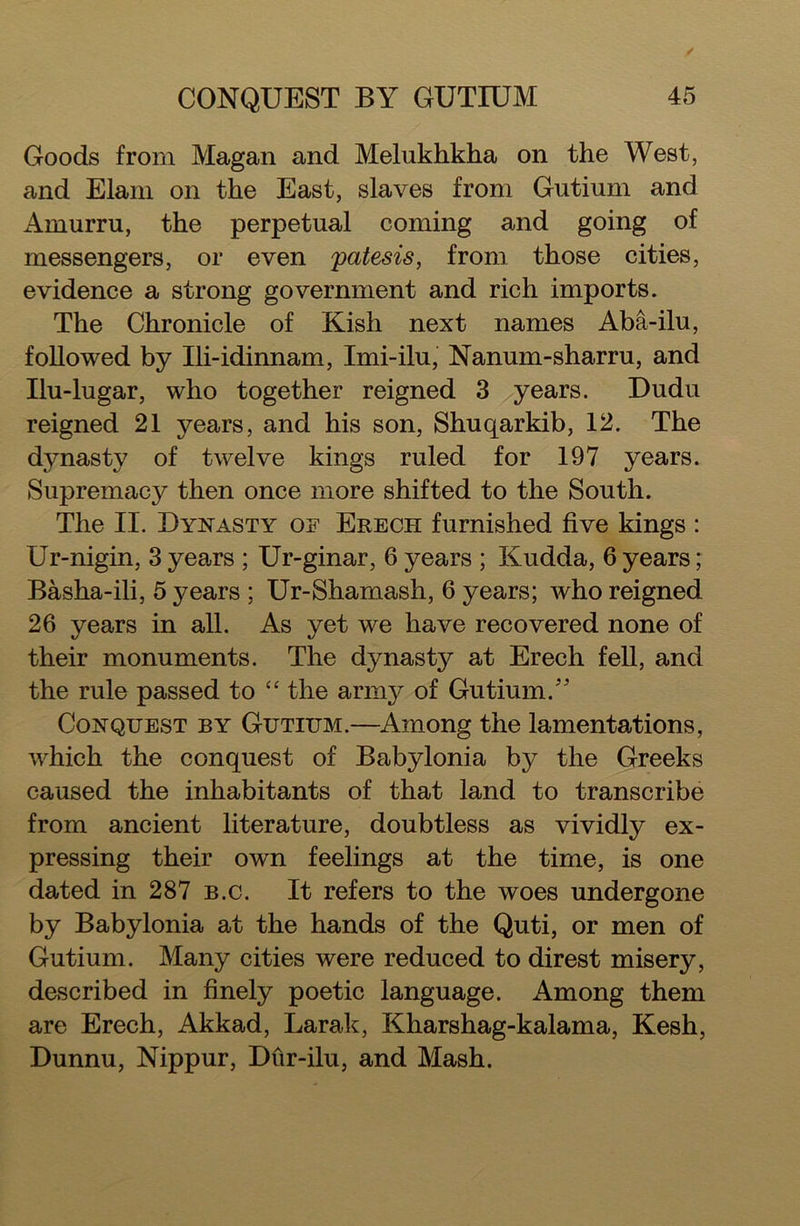 Goods from Magan and Melukhkha on the West, and Elam on the East, slaves from Gutium and i^murru, the perpetual coming and going of messengers, or even patesis, from those cities, evidence a strong government and rich imports. The Chronicle of Kish next names Aba-ilu, followed by Ili-idinnam, Imi-ilu, Nanum-sharru, and Ilu-lugar, who together reigned 3 years. Dudu reigned 21 years, and his son, Shuqarkib, 12. The dynasty of twelve kings ruled for 197 years. Supremacy then once more shifted to the South. The II. Dynasty of Erech furnished five kings : Ur-nigin, 3 years ; Ur-ginar, 6 years ; Kudda, 6 years; Basha-ili, 5 years ; Ur-Shamash, 6 years; who reigned 26 years in all. As yet we have recovered none of their monuments. The dynasty at Erech fell, and the rule passed to “ the army of Gutium. Conquest by Gutium.—Among the lamentations, which the conquest of Babylonia by the Greeks caused the inhabitants of that land to transcribe from ancient literature, doubtless as vividly ex- pressing their own feelings at the time, is one dated in 287 b.c. It refers to the woes undergone by Babylonia at the hands of the Quti, or men of Gutium. Many cities were reduced to direst misery, described in finely poetic language. Among them are Erech, Akkad, Larak, Kharshag-kalama, Kesh, Dunnu, Nippur, Dur-ilu, and Mash.
