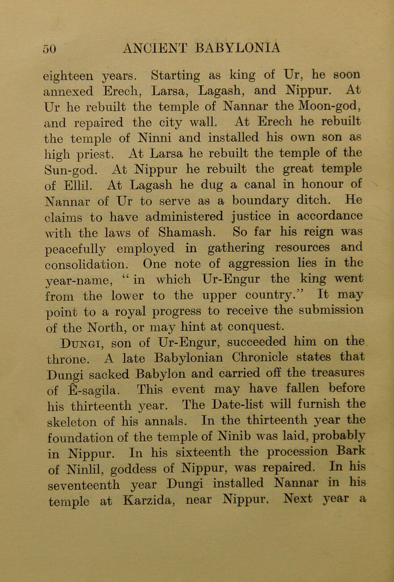 eighteen years. Starting as king of Ur, he soon annexed Erecli, Larsa, Lagash, and Nippur. At Ur he rebuilt the temple of Nannar the Moon-god, and repaired the city wall. At Erech he rebuilt the temple of Ninni and installed his own son as high priest. At Larsa he rebuilt the temple of the Sun-god. At Nippur he rebuilt the great temple of Ellil. At Lagash he dug a canal in honour of Nannar of Ur to serve as a boundary ditch. He claims to have administered justice in accordance with the laws of Shamash. So far his reign was peacefully employed in gathering resources and consolidation. One note of aggression lies in the year-name, “ in which Ur-Engur the king went from the lower to the upper country.'' It may point to a royal progress to receive the submission of the North, or may hint at conquest. Dungi, son of Ur-Engur, succeeded him on the throne. A late Babylonian Chronicle states that Dungi sacked Babylon and carried oh the treasures of E-sagila. This event may have fallen before his thirteenth year. The Date-list will furnish the skeleton of his annals. In the thirteenth year the foundation of the temple of Ninib was laid, probably in Nippur. In his sixteenth the procession Bark of Ninlil, goddess of Nippur, was repaired. In his seventeenth year Dungi installed Nannar in his temple at Karzida, near Nippur. Next year a