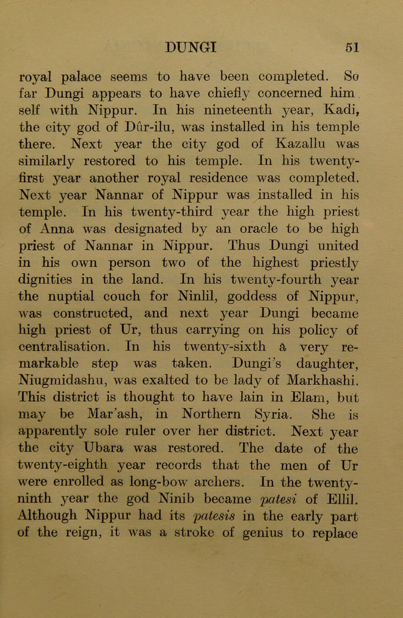 royal palace seems to have been completed. So far Dungi appears to have chiefly concerned him. self with Nippur. In his nineteenth year, Kadi, the city god of Dur-ilu, was installed in his temple there. Next year the city god of Kazallu was similarly restored to his temple. In his twenty- first year another royal residence was completed. Next year Nannar of Nippur was installed in his temple. In his twenty-third year the high priest of Anna was designated by an oracle to be high priest of Nannar in Nippur. Thus Dungi united in his own person two of the highest priestly dignities in the land. In his twenty-fourth year the nuptial couch for Ninlil, goddess of Nippur, was constructed, and next year Dungi became high priest of Ur, thus carrying on his policy of centralisation. In his twenty-sixth a very re- markable step was taken. Dungi’s daughter, Niugmidashu, was exalted to be lady of Markhashi. This district is thought to have lain in Elam, but may be Mar'ash, in Northern Syria. She is apparently sole ruler over her district. Next year the city Ubara was restored. The date of the twenty-eighth year records that the men of Ur were enrolled as long-bow archers. In the twenty- ninth year the god Ninib became patesi of Ellil. Although Nippur had its patesis in the early part of the reign, it was a stroke of genius to replace