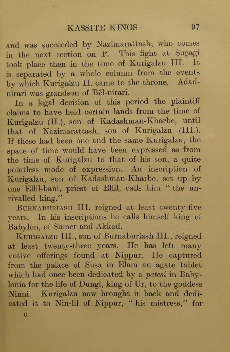 and was succeeded by Nazimaratt ash, who comes in the next section on P. This fight at Sugagi took place then in the time of Kurigalzu III. It is separated by a whole column from the events by which Kurigalzu II. came to the throne. Adad- nirari was grandson of Bel-nirari. In a legal decision of this period the plaintiff claims to have held certain lands from the time of Kurigalzu (II.), son of Kadashman-Kharbe, until that of Nazimarattash, son of Kurigalzu (III.). If these had been one and the same Kurigalzu, the space of time would have been expressed as from the time of Kurigalzu to that of his son, a quite pointless mode of expression. An inscription of Kurigalzu, son of Kadashman-Kharbe, set up by one Ellil-bani, priest of Ellil, calls him “ the un- rivalled king/' Burnaburiash III. reigned at least twenty-five years. In his inscriptions he calls himself king of Babylon, of Sumer and Akkad. Kurigalzu III., son of Burnaburiash III., reigned at least twenty-three years. He has left many votive offerings found at Nippur. He captured from the palace of Susa in Elam an agate tablet which had once been dedicated by a patesi in Baby- lonia for the life of Dungi, king of Ur, to the goddess Ninni. Kurigalzu now brought it back and dedi- cated it to Nin-lil of Nippur, “ his mistress, for a