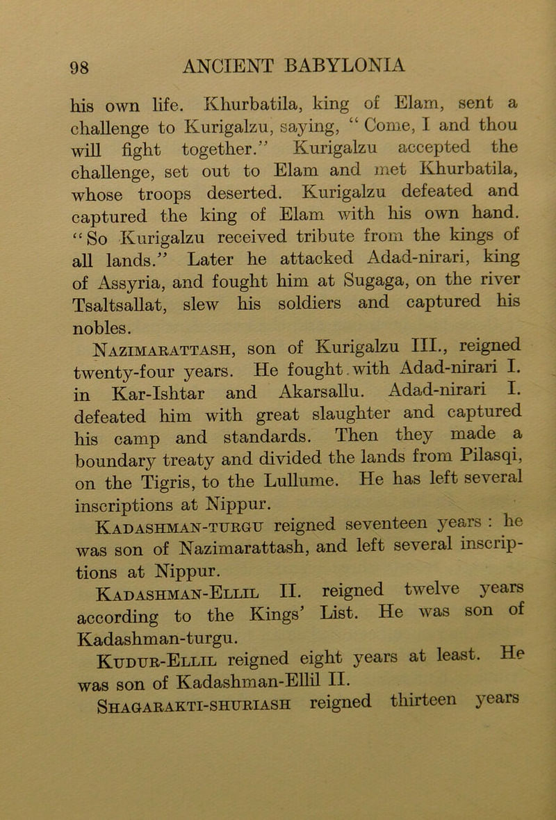his own life. Khurbatila, king of Elam, sent a challenge to Kurigalzu, saying, “ Come, I and thou will fight together/' Kurigalzu accepted the challenge, set out to Elam and met Khurbatila, whose troops deserted. Kurigalzu defeated and captured the king of Elam with his own hand. “ So Kurigalzu received tribute from the kings of all lands. Later he attacked Adad-nirari, king of Assyria, and fought him at Sugaga, on the river Tsaltsallat, slew his soldiers and captured his nobles. Nazimarattash, son of Kurigalzu III., reigned twenty-four years. He fought with Adad-nirari I. in Kar-Ishtar and Akarsallu. Adad-nirari I. defeated him with great slaughter and captured his camp and standards. Then they made a boundary treaty and divided the lands from Pilasqi, on the Tigris, to the Lullume. He has left several inscriptions at Nippur. Kadashman-turgu reigned seventeen years : he was son of Nazimarattash, and left several inscrip- tions at Nippur. Kadashman-Ellil II. reigned twelve years according to the Kings' List. He was son of Kadashman-turgu. Kudur-Ellil reigned eight years at least. He was son of Kadashman-Ellil II. Shagarakti-shuriash reigned thirteen years