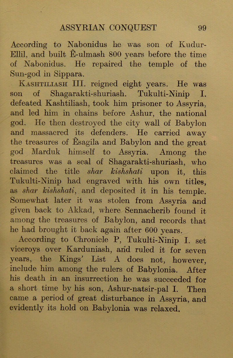 According to Nabonidus he was son of Kudur- Ellil, and built E-ulmash 800 years before the time of Nabonidus. He repaired the temple of the Sun-god in Sippara. Kashtiliash III. reigned eight years. He was son of Shagarakti-shuriash. Tukulti-Ninip I. defeated Kashtiliash, took him prisoner to Assyria, and led him in chains before Ashur, the national god. He then destroyed the city wall of Babylon and massacred its defenders. He carried away the treasures of Esagila and Babylon and the great god Marduk himself to Assyria. Among the treasures was a seal of Shagarakti-shuriash, who claimed the title shar kishshati upon it, this Tukulti-Ninip had engraved with his own titles, as shar kishshati, and deposited it in his temple. Somewhat later it was stolen from Assyria and given back to Akkad, where Sennacherib found it among the treasures of Babylon, and records that he had brought it back again after 600 years. According to Chronicle P, Tukulti-Ninip I. set viceroys over Karduniash, arid ruled it for seven years, the Kings* List A does not, however, include him among the rulers of Babylonia. After his death in an insurrection he was succeeded for a short time by his son, Ashur-natsir-pal I. Then came a period of great disturbance in Assyria, and evidently its hold on Babylonia was relaxed.