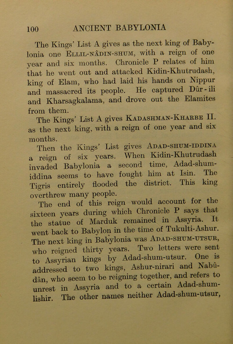 The Kings’ List A gives as the next king of Baby- lonia one Ellil-namn-shum, with a reign of one year and six months. Chronicle P relates of him that he went out and attacked Kidin-Khutrudash, king of Elam, who had laid his hands on Nippur and massacred its people. He captured Dur-ili and Kharsagkalama, and drove out the Elamites from them. The Kings’ List A gives Kadashman-Kharbe II. as the next king, with a reign of one year and six months. Then the Kings’ List gives Adad-shum-iddina a reign of six jmars. When Kidin-Khutrudash invaded Babylonia a second time, Adad-shum- iddina seems to have fought him at Ism. The Tioris entirely flooded the district. This king overthrew many people. The end of this reign would account for the sixteen years during which Chronicle P says that the statue of Marduk remained in Assyria. It went back to Babylon in the time of Tukulti-Ashur. The next king in Babylonia was Adad-shum-utsur, who reigned thirty years. Two letters were sent to Assyrian kings by Adad-shum-utsur. One is addressed to two kings, Ashur-nirari and Nabu- dan, who seem to be reigning together, and refers to unrest in Assyria and to a certain Adad-shum- lishir. The other names neither Adad-shum-utsur,
