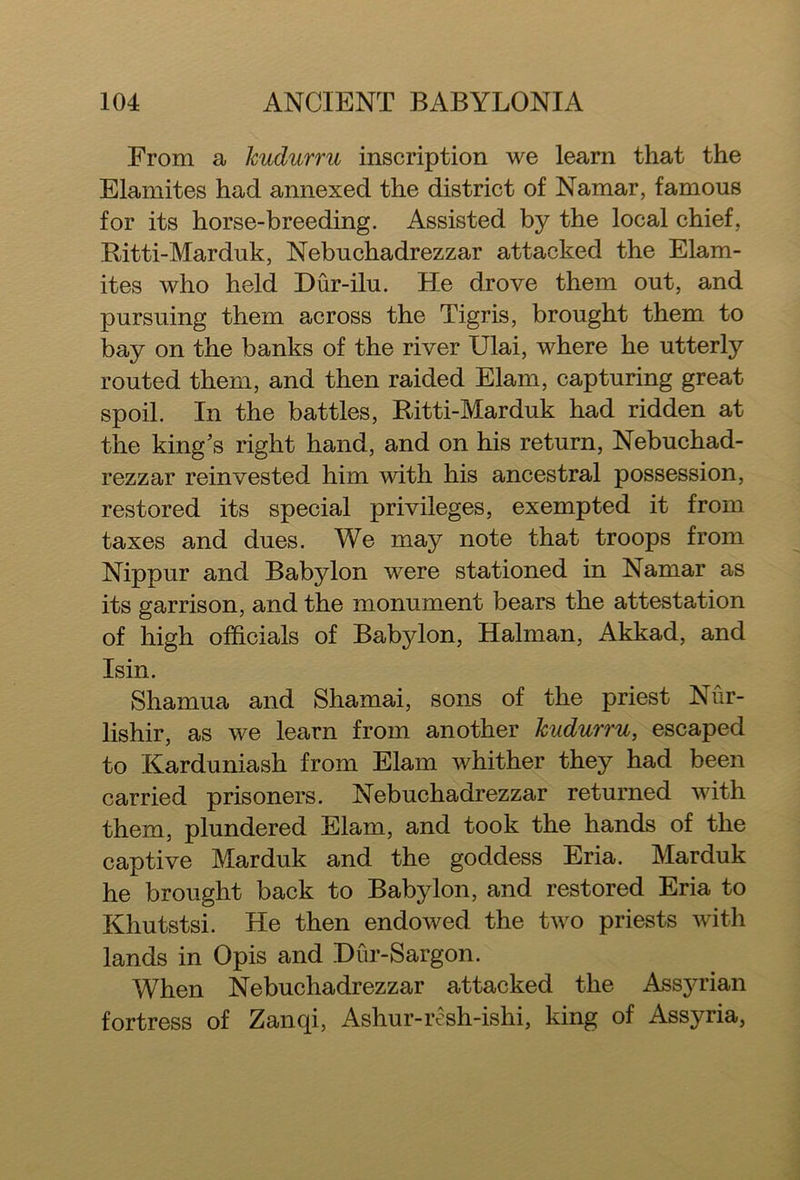 From a Jcudurru inscription we learn that the Elamites had annexed the district of Namar, famous for its horse-breeding. Assisted by the local chief, Bitti-Marduk, Nebuchadrezzar attacked the Elam- ites who held Dur-ilu. He drove them out, and pursuing them across the Tigris, brought them to bay on the banks of the river IJlai, where he utterly routed them, and then raided Elam, capturing great spoil. In the battles, Bitti-Marduk had ridden at the king's right hand, and on his return, Nebuchad- rezzar reinvested him with his ancestral possession, restored its special privileges, exempted it from taxes and dues. We may note that troops from Nippur and Babylon were stationed in Namar as its garrison, and the monument bears the attestation of high officials of Babylon, Halman, Akkad, and Isin. Shamua and Shamai, sons of the priest Nur- lishir, as we learn from another kudurru, escaped to Karduniash from Elam whither they had been carried prisoners. Nebuchadrezzar returned with them, plundered Elam, and took the hands of the captive Marduk and the goddess Eria. Marduk he brought back to Babylon, and restored Eria to Khutstsi. He then endowed the two priests with lands in Opis and Dur-Sargon. When Nebuchadrezzar attacked the Assyrian fortress of Zanqi, Ashur-resh-ishi, king of Assyria,