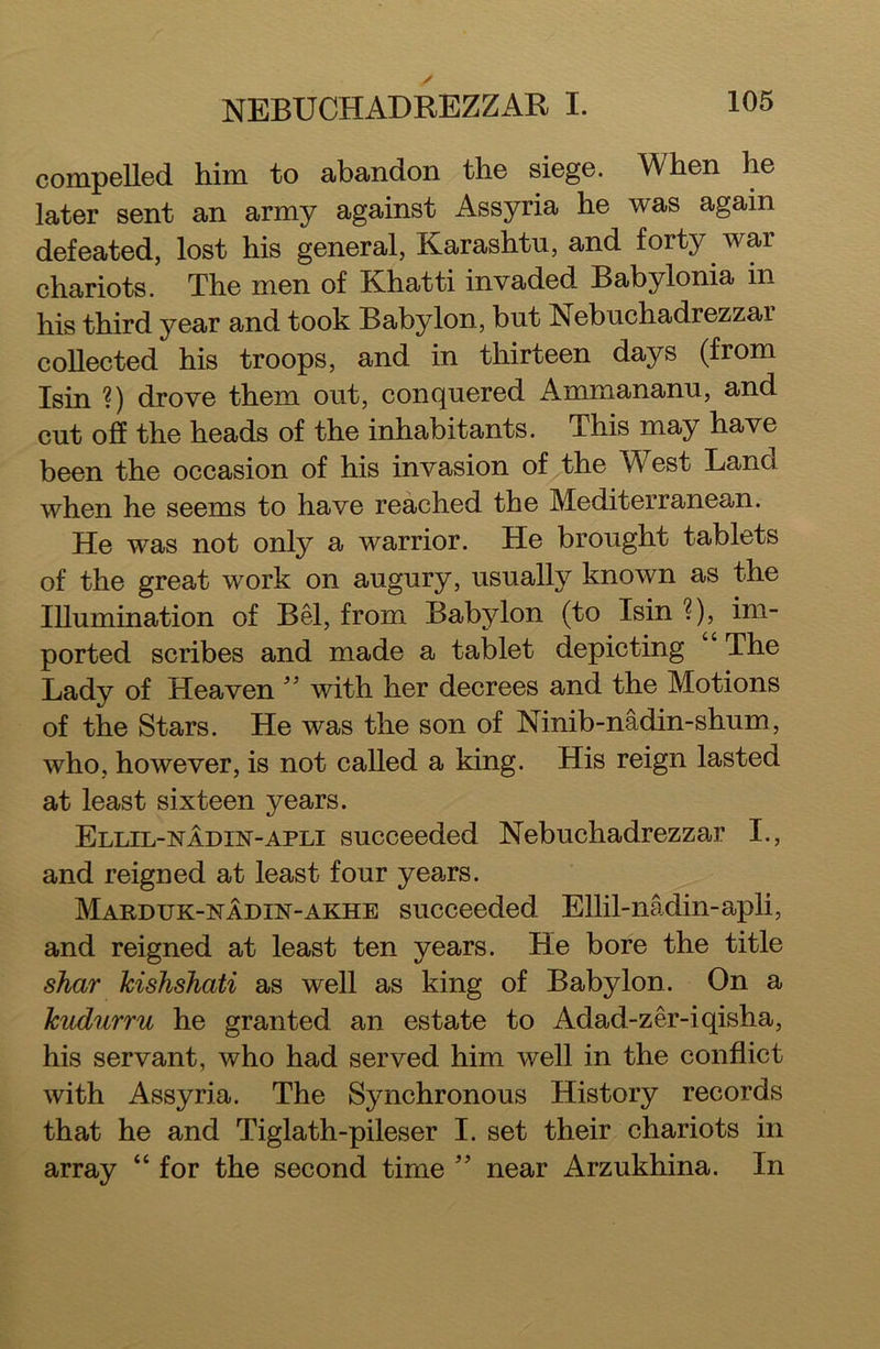 NEBUCHADREZZAR I. compelled him to abandon the siege. When he later sent an army against Assyria he was again defeated, lost his general, Karashtu, and forty Avar chariots. The men of Khatti invaded Babylonia in his third year and took Babylon, but Nebuchadrezzar collected his troops, and in thirteen days (from Isin ?) drove them out, conquered Ammananu, and cut off the heads of the inhabitants. This may have been the occasion of his invasion of the West Land when he seems to have reached the Mediterranean. He was not only a Avarrior. He brought tablets of the great work on augury, usually knoAvn as the Illumination of Bel, from Babylon (to Isin ?), im- ported scribes and made a tablet depicting The Lady of Heaven ” with her decrees and the Motions of the Stars. He was the son of Ninib-nadin-shum, Avho, however, is not called a king. His reign lasted at least sixteen years. Ellil-nadln-apli succeeded Nebuchadrezzar I., and reigned at least four years. Marduk-nadin-akhe succeeded Ellil-nadin-apli, and reigned at least ten years. He bore the title shar Jcishshati as well as king of Babylon. On a lcudurru he granted an estate to Adad-zer-iqisha, his servant, who had served him Avell in the conflict Avith Assyria. The Synchronous History records that he and Tiglath-pileser I. set their chariots in array “ for the second time ” near Arzukhina. In