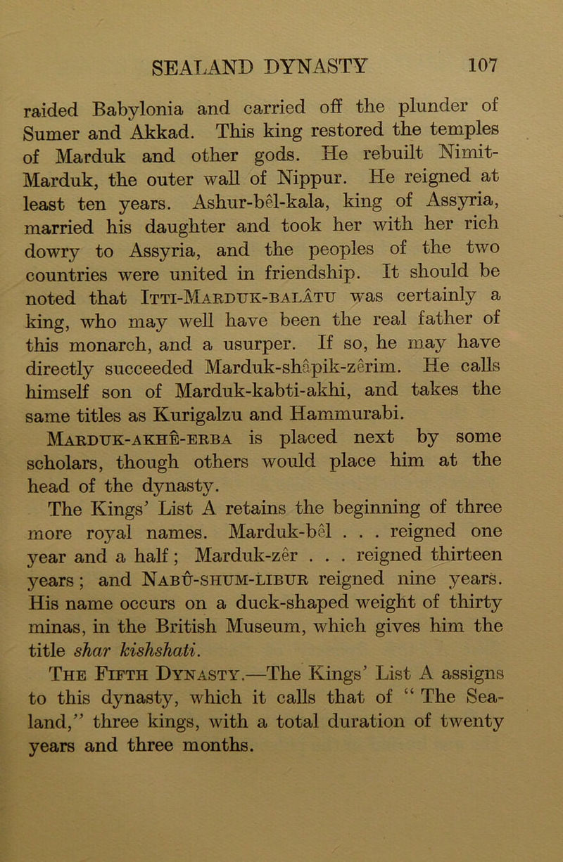 raided Babylonia and carried off the plunder of Sumer and Akkad. This king restored the temples of Marduk and other gods. He rebuilt Nimit- Marduk, the outer wall of Nippur. He reigned at least ten years, i^shur-bel-kala, king of Assyria, married his daughter and took her with her rich dowry to Assyria, and the peoples of the two countries were united in friendship. It should be noted that Itti-Mardttk-balatu was certainly a king, who may well have been the real father of this monarch, and a usurper. If so, he may have directly succeeded Marduk-shapik-zerim. He calls himself son of Marduk-kabti-akhi, and takes the same titles as Kurigalzu and Hammurabi. Marduk-akhe-erba is placed next by some scholars, though others would place him at the head of the dynasty. The Kings' List A retains the beginning of three more royal names. Marduk-bel . . . reigned one year and a half; Marduk-zer . . . reigned thirteen years; and Nabu-shum-libur reigned nine years. His name occurs on a duck-shaped weight of thirty minas, in the British Museum, which gives him the title shar kishshati. The Fifth Dynasty.—The Flings' List A assigns to this dynasty, which it calls that of “ The Sea- land, three kings, with a total duration of twenty years and three months.