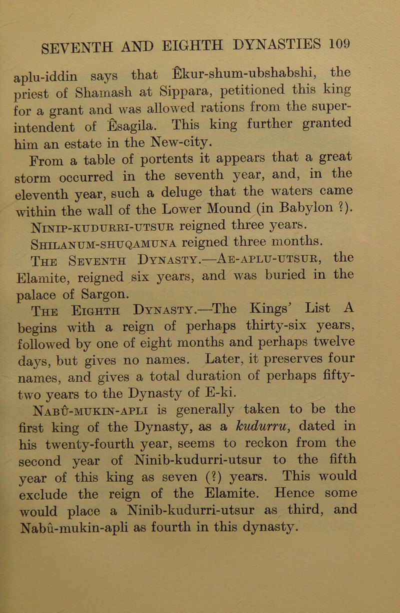 aplu-iddin says that Ekur-shum-ubshabshi, the priest of Shamash at Sippara, petitioned this king for a grant and was allowed rations from the supei- intendent of Esagila. This king further granted him an estate in the New-city. From a table of portents it appears that a great storm occurred in the seventh year, and, in the eleventh year, such a deluge that the waters came within the wall of the Lower Mound (in Babylon ?). Ninip-kudurri-utsur reigned three years. Shilanum-shuqamuna reigned three months. The Seventh Dynasty.—Ae-aplxj-utsur, the Elamite, reigned six years, and was buried in the palace of Sargon. The Eighth Dynasty.—The Kings' List A begins with a reign of perhaps thirty-six years, followed by one of eight months and perhaps twelve days, but gives no names. Later, it preserves four names, and gives a total duration of perhaps fifty- two years to the Dynasty of E-ki. Nabu-mttkin-apli is generally taken to be the first king of the Dynasty, as a Jcudurru, dated in his twenty-fourth year, seems to reckon from the second year of Ninib-kudurri-utsur to the fifth year of this king as seven (?) years. This would exclude the reign of the Elamite. Hence some would place a Ninib-kudurri-utsur as third, and Nabu-mukin-apli as fourth in this dynasty.