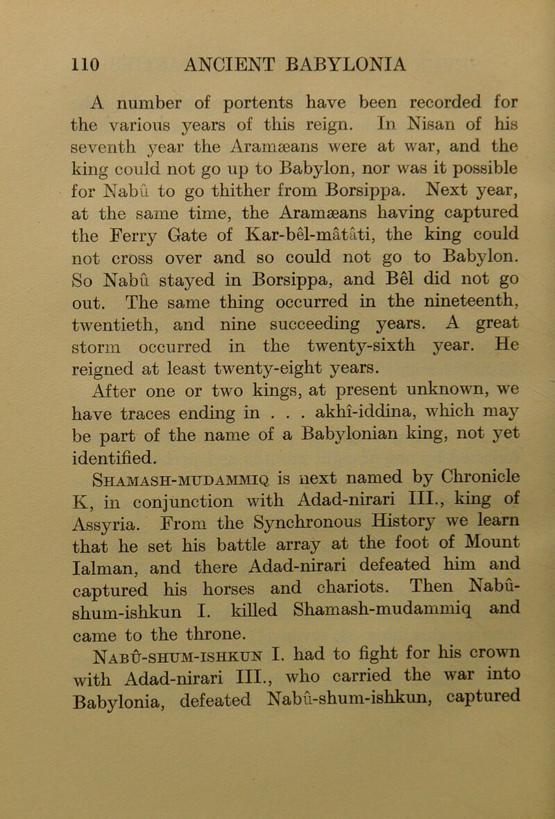 A number of portents have been recorded for the various years of this reign. In Nisan of his seventh year the Aramaeans were at war, and the king could not go up to Babylon, nor was it possible for Nabu to go thither from Borsippa. Next year, at the same time, the Aramaeans having captured the Ferry Gate of Kar-bel-matati, the king could not cross over and so could not go to Babylon. So Nabu stayed in Borsippa, and Bel did not go out. The same thing occurred in the nineteenth, twentieth, and nine succeeding years. A great storm occurred in the twenty-sixth year. He reigned at least twenty-eight years. After one or Wo kings, at present unknown, we have traces ending in . . . akhi-iddina, which may be part of the name of a Babylonian king, not yet identified. Shamash-mudammiq is next named by Chronicle K, in conjunction with Adad-nirari III., king of Assyria. From the Synchronous History we learn that he set his battle array at the foot of Mount Ialman, and there Adad-nirari defeated him and captured his horses and chariots. Then ISabu- shum-ishkun I. killed Shamash-mudammiq and came to the throne. Nabu-shum-ishkun I. had to fight for his crown with Adad-nirari III., who carried the war into Babylonia, defeated Nabu-shum-ishkun, captured