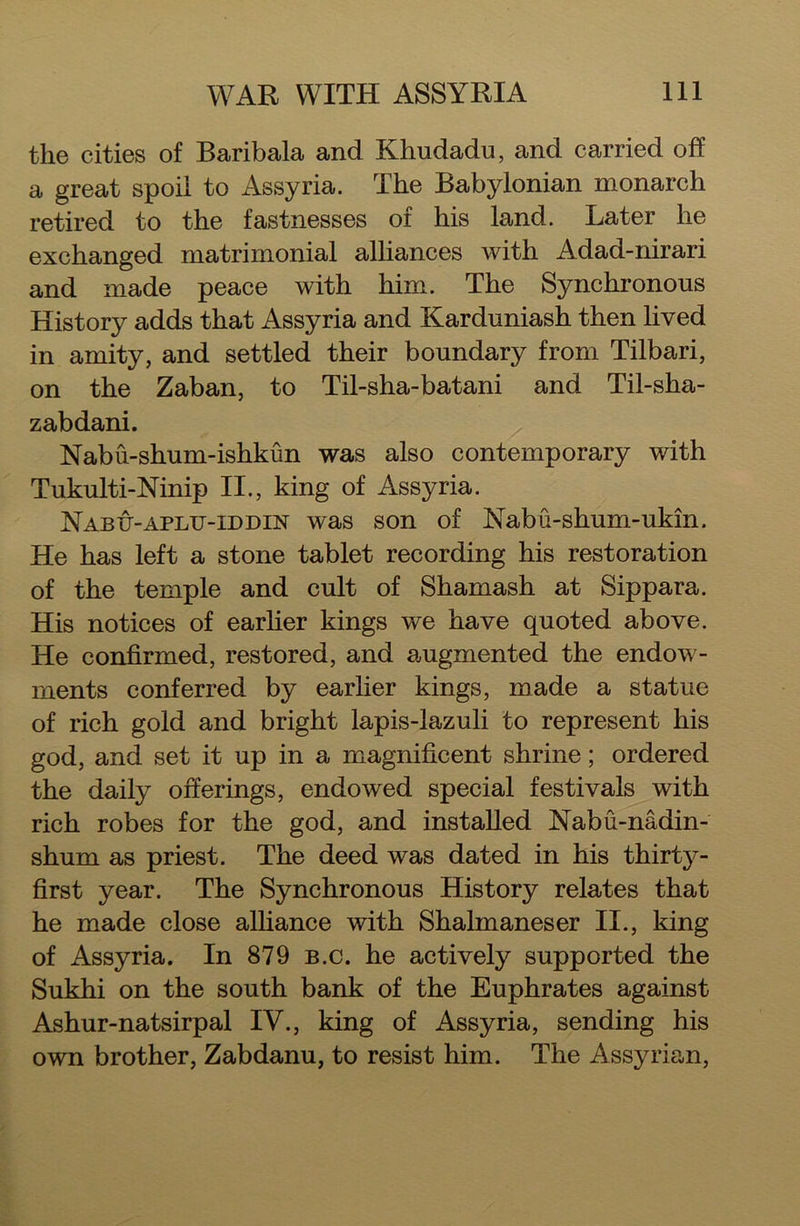 the cities of Baribala and Khudadu, and carried off a great spoil to Assyria. The Babylonian monarch retired to the fastnesses of his land. Later he exchanged matrimonial alliances with Adad-nirari and made peace with him. The Synchronous History adds that Assyria and Karduniash then lived in amity, and settled their boundary from Tilbari, on the Zaban, to Til-sha-batani and Til-sha- zabdani. Nabu-shum-ishkun was also contemporary with Tukulti-Ninip II., king of Assyria. Nabtt-aplu-iddin was son of Nabu-shum-ukin. He has left a stone tablet recording his restoration of the temple and cult of Shamash at Sippara. His notices of earlier kings we have quoted above. He confirmed, restored, and augmented the endow- ments conferred by earlier kings, made a statue of rich gold and bright lapis-lazuli to represent his god, and set it up in a magnificent shrine; ordered the daily offerings, endowed special festivals with rich robes for the god, and installed Nabu-nadin- shum as priest. The deed was dated in his thirty- first year. The Synchronous History relates that he made close alliance with Shalmaneser II., king of Assyria. In 879 b.c. he actively supported the Sukhi on the south bank of the Euphrates against Ashur-natsirpal IV., king of Assyria, sending his own brother, Zabdanu, to resist him. The Assyrian,