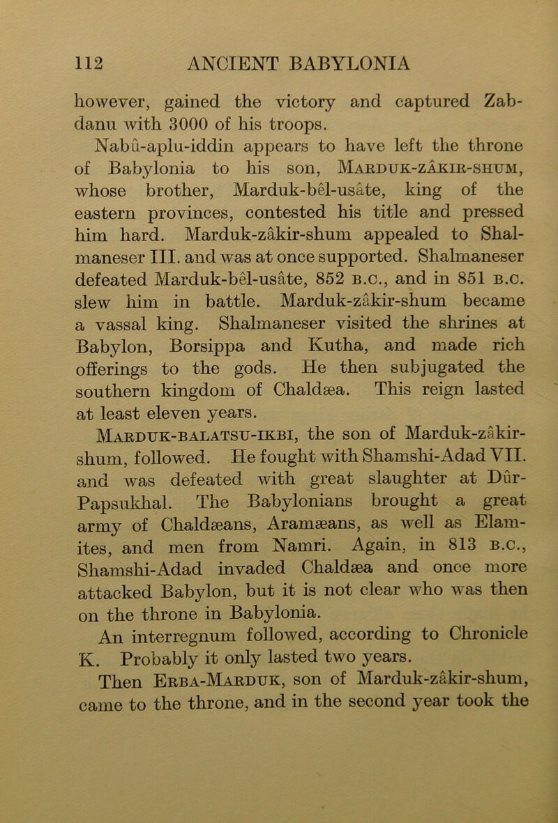 however, gained the victory and captured Zab- danu with 3000 of his troops. Nabu-aplu-iddin appears to have left the throne of Babylonia to his son, Marduk-zakir-shum, whose brother, Marduk-bel-usate, king of the eastern provinces, contested his title and pressed him hard. Marduk-zakir-shum appealed to Shal- maneser III. and was at once supported. Shalmaneser defeated Marduk-bel-usate, 852 b.c., and in 851 b.c. slew him in battle. Marduk-zakir-shum became a vassal king. Shalmaneser visited the shrines at Babylon, Borsippa and Kutha, and made rich offerings to the gods. He then subjugated the southern kingdom of Chaldsea. This reign lasted at least eleven years. Marduk-balatsu-ikbi, the son of Marduk-zakir- shum, followed. He fought with Shamshi-Adad VII. and was defeated with great slaughter at Dur- Papsukhal. The Babylonians brought a great army of Chaldaeans, Aramaeans, as well as Elam- ites, and men from Namri. Again, in 813 b.c., Shamshi-Adad invaded Chaldaea and once more attacked Babylon, but it is not clear who was then on the throne in Babylonia. An interregnum followed, according to Chronicle K. Probably it only lasted two years. Then Erba-Marduk, son of Marduk-zakir-shum, came to the throne, and in the second year took the