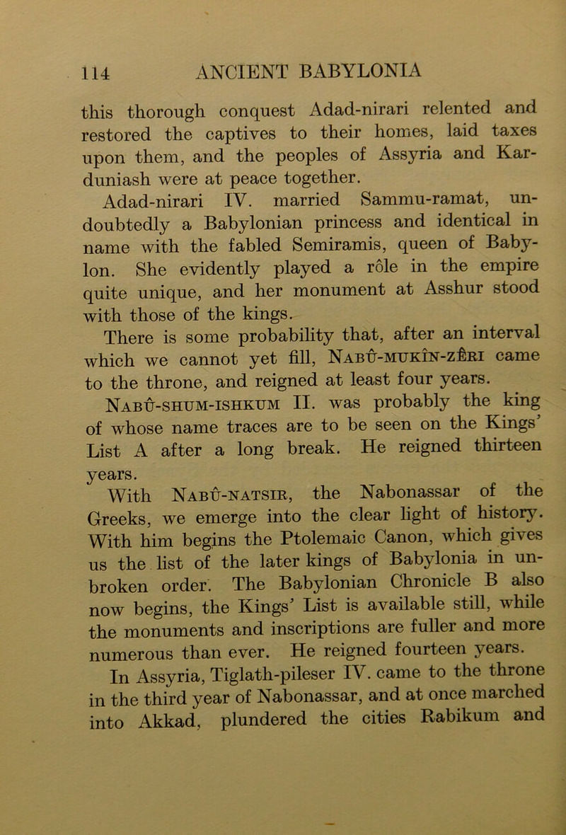this thorough conquest Adad-nirari relented and restored the captives to their homes, laid taxes upon them, and the peoples of Assyria and Kar- duniash were at peace together. Adad-nirari IV. married Sammu-ramat, un- doubtedly a Babylonian princess and identical in name with the fabled Semiramis, queen of Baby- lon. She evidently played a role in the empire quite unique, and her monument at Asshur stood with those of the kings ^ There is some probability that, after an interval which we cannot yet fill, NABU-MUKiN-zkRi came to the throne, and reigned at least four years. Nabu-shum-ishkum II. was probably the king of whose name traces are to be seen on the Kings List A after a long break. He reigned thirteen years. With Nabu-natsir, the Nabonassar of the Greeks, we emerge into the clear light of history. With him begins the Ptolemaic Canon, which gives us the list of the later kings of Babylonia in un- broken order. The Babylonian Chronicle B also now begins, the Kings* List is available still, while the monuments and inscriptions are fuller and more numerous than ever. He reigned fourteen years. In Assyria, Tiglath-pileser IV. came to the throne in the third year of Nabonassar, and at once marched into Akkad, plundered the cities Rabikum and