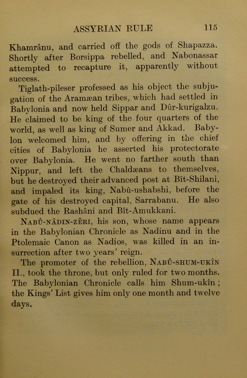 Khamranu, and carried off the gods of Shapazza. Shortly after Borsippa rebelled, and Nabonassai attempted to recapture it, apparently without success. Tiglath-pileser professed as his object the subju- gation of the Aramaean tribes, which had settled in Babylonia and now held Sippar and Dur-kurigalzu. He claimed to be king of the four quarters of the world, as well as king of Sumer and Akkad. Baby- lon welcomed him, and by offering in tne chief cities of Babylonia he asserted his protectorate over Babylonia. He went no farther south than Nippur, and left the Chaldseans to themselves, but he destroyed their advanced post at Bit-Shilani, and impaled its king, Nabh-ushabshi, before the gate of his destroyed capital, Sarrabanu. He also subdued the Rashani and Bit-Amukkani. Nabu-nadin-zeri, his son, whose name appears in the Babylonian Chronicle as Nadinu and in the Ptolemaic Canon as Nadi os, was killed in an in- surrection after two years' reign. The promoter of the rebellion, Nabu-shum-ukin II., took the throne, but only ruled for two months. The Babylonian Chronicle calls him Shum-ukin; the Kings' List gives him only one month and twelve days.