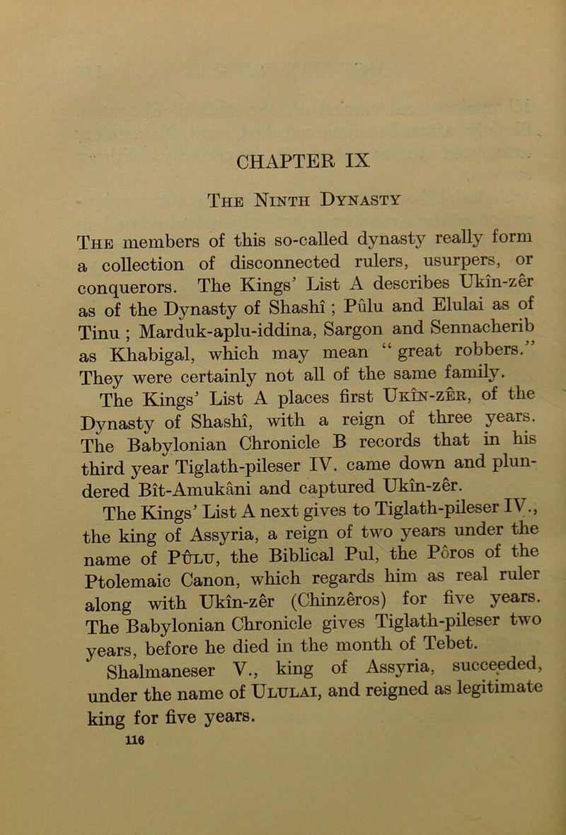 CHAPTER IX The Ninth Dynasty The members of this so-called dynasty really form a collection of disconnected rulers, usurpers, or conquerors. The Kings’ List A describes Ukin-zer as of the Dynasty of Shashi; Pulu and Elulai as of Tinu ; Marduk-aplu-iddina, Sargon and Sennacherib as Khabigal, which may mean “ great robbers.” They were certainly not all of the same family. The Kings’ List A places first Ukin-zer, of the Dynasty of Shashi, with a reign of three years. The Babylonian Chronicle B records that in his third year Tiglath-pileser IV. came down and plun- dered Bit-Amukani and captured Ukin-zer. The Kings’ List A next gives to Tiglath-pileser IV., the king of Assyria, a reign of two years under the name of Pulu, the Biblical Pul, the Poros of the Ptolemaic Canon, which regards him as real ruler along with Ukin-zer (Chinzeros) for five years. The Babylonian Chronicle gives Tiglath-pileser two years, before he died in the month of Tebet. Shalmaneser V., king of Assyria, succeeded, under the name of Ululai, and reigned as legitimate king for five years.