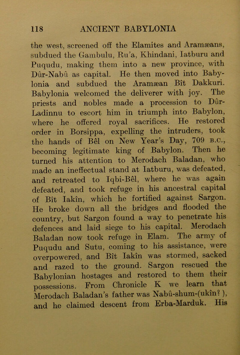 the west, screened off the Elamites and Aramaeans, subdued the Gambulu, Ru’a, Khindani, latburu and Puqudu, making them into a new province, with Dur-Nabu as capital. He then moved into Baby- lonia and subdued the Aramaean Bit Dakkuri. Babylonia welcomed the deliverer with joy. The priests and nobles made a procession to Bur- Ladinnu to escort him in triumph into Babjdon, where he offered royal sacrifices. He restored order in Borsippa, expelling the intruders, took the hands of Bel on New Year’s Hay, 709 b.c., becoming legitimate king of Babylon. Then he turned his attention to Merodach Baladan, who made an ineffectual stand at latburu, was defeated, and retreated to Iqbi-Bel, where he was again defeated, and took refuge in his ancestral capital of Bit I akin, which he fortified against Sargon. He broke down all the bridges and flooded the country, but Sargon found a way to penetrate his defences and laid siege to his capital. Merodach Baladan now took refuge in Elam. The army of Puqudu and Sutu, coming to his assistance, were overpowered, and Bit Iakin was stormed, sacked and razed to the ground. Sargon rescued the Babylonian hostages and restored to them their possessions. From Chronicle K we learn that Merodach Baladan’s father was Nabu-shum-(ukin?), and he claimed descent from Erba-Marduk. His