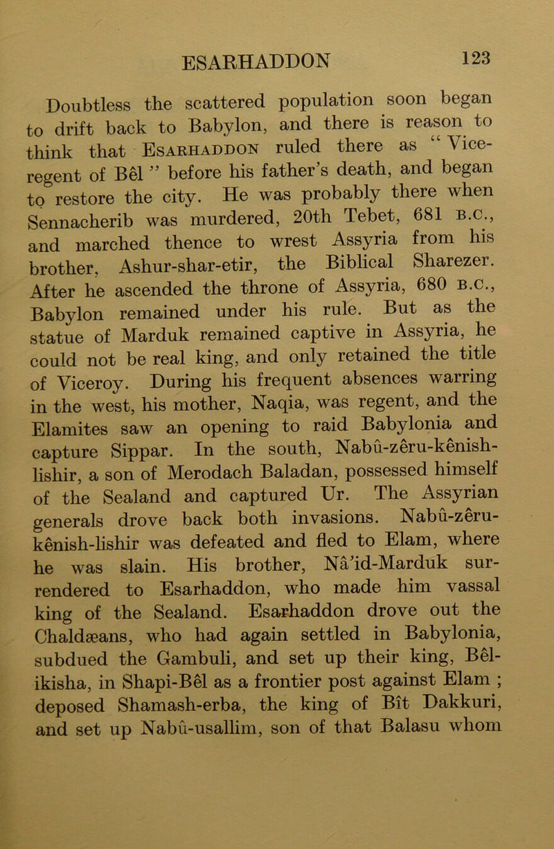 ESARHADDON Doubtless the scattered population soon began to drift back to Babylon, and there is reason to think that Esarhaddon ruled there as “ Vice- regent of Bel ” before his father’s death, and began to restore the city. He was probably there when Sennacherib was murdered, 20th Tebet, 681 B.C., and marched thence to wrest Assyria from his brother, Ashur-shar-etir, the Biblical Sharezer. After he ascended the throne of Assyria, 680 b.c., Babylon remained under his rule. But as the statue of Marduk remained captive in Assyria, he could not be real king, and only retained the title of Viceroy. During his frequent absences warring in the west, his mother, Naqia, was regent, and the Elamites saw an opening to raid Babylonia and capture Sippar. In the south, Nabu-zeru-kenish- lishir, a son of Merodach Baladan, possessed himself of the Sealand and captured Ur. The Assyrian generals drove back both invasions. Nabu-zeru- kenish-lishir was defeated and fled to Elam, where he was slain. His brother, Naid-Marduk sur- rendered to Esarhaddon, who made him vassal king of the Sealand. Esarhaddon drove out the Chaldseans, who had again settled in Babylonia, subdued the Gambuli, and set up their king, Bel- ikisha, in Shapi-Bel as a frontier post against Elam ; deposed Shamash-erba, the king of Bit Dakkuri, and set up Nabu-usallim, son of that Balasu whom