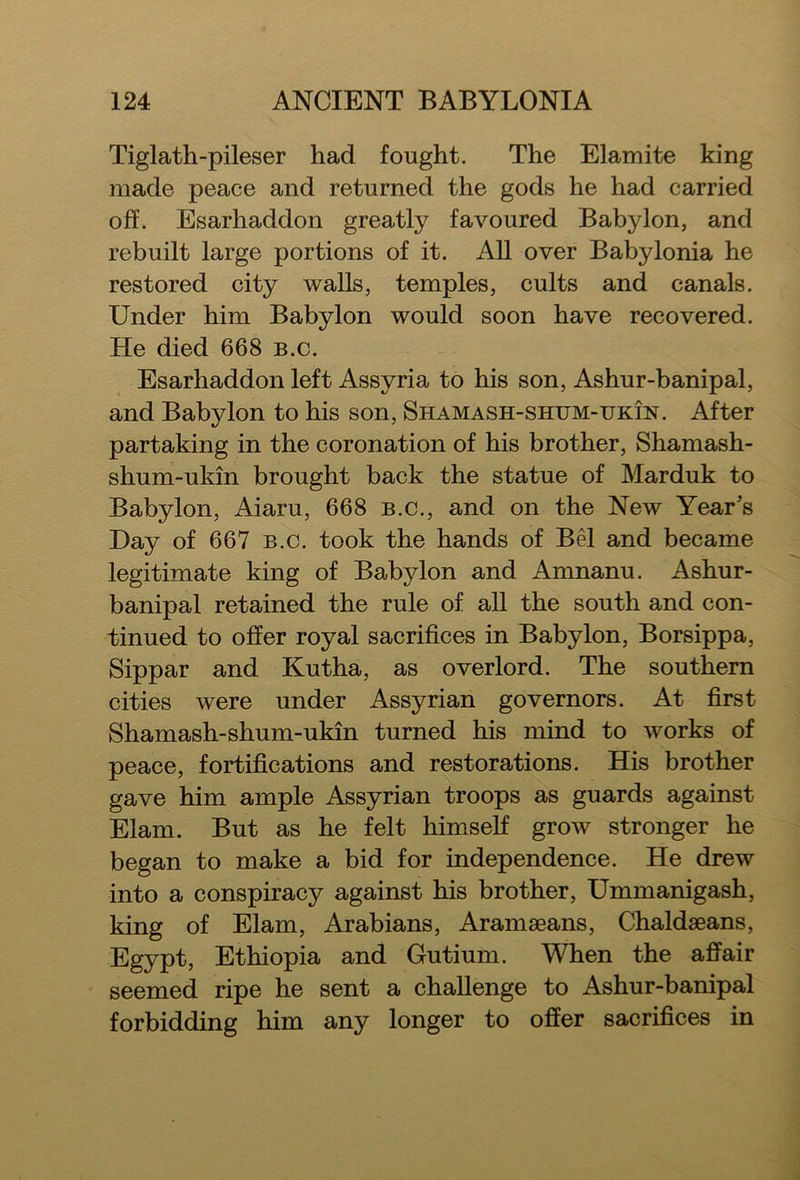 Tiglath-pileser had fought. The Elamite king made peace and returned the gods he had carried off. Esarhaddon greatly favoured Babylon, and rebuilt large portions of it. All over Babylonia he restored city walls, temples, cults and canals. Under him Babylon would soon have recovered. He died 668 b.c. Esarhaddon left Assyria to his son, Ashur-banipal, and Babylon to his son, Shamash-shum-ukin. After partaking in the coronation of his brother, Shamash- shum-ukin brought back the statue of Marduk to Babylon, Aiaru, 668 b.c., and on the New Year’s Day of 667 b.c. took the hands of Bel and became legitimate king of Babylon and Amnanu. Ashur- banipal retained the rule of all the south and con- tinued to offer royal sacrifices in Babylon, Borsippa, Sippar and Kutha, as overlord. The southern cities were under Assyrian governors. At first Shamash-shum-ukin turned his mind to works of peace, fortifications and restorations. His brother gave him ample Assyrian troops as guards against Elam. But as he felt himself grow stronger he began to make a bid for independence. He drew into a conspiracy against his brother, Ummanigash, king of Elam, Arabians, Aramaeans, Chaldaeans, Egypt, Ethiopia and Gutium. When the affair seemed ripe he sent a challenge to Ashur-banipal forbidding him any longer to offer sacrifices in