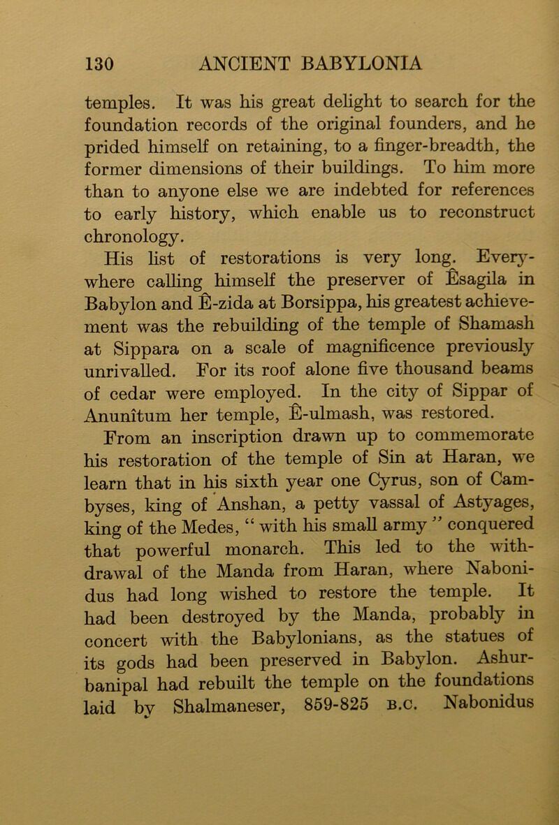 temples. It was his great delight to search for the foundation records of the original founders, and he prided himself on retaining, to a finger-breadth, the former dimensions of their buildings. To him more than to anyone else we are indebted for references to early history, which enable us to reconstruct chronology. His list of restorations is very long. Every- where calling himself the preserver of Esagila in Babylon and £-zida at Borsippa, his greatest achieve- ment was the rebuilding of the temple of Shamash at Sippara on a scale of magnificence previously unrivalled. For its roof alone five thousand beams of cedar were employed. In the city of Sippar of Anunitum her temple, E-ulmash, was restored. From an inscription drawn up to commemorate his restoration of the temple of Sin at Haran, we learn that in his sixth year one Cyrus, son of Cam- byses, king of Anshan, a petty vassal of Astyages, king of the Medes, “ with his small army ” conquered that powerful monarch. This led to the with- drawal of the Manda from Haran, where Naboni- dus had long wished to restore the temple. It had been destroyed by the Manda, probably in concert with the Babylonians, as the statues of its gods had been preserved in Babylon. Ashur- banipal had rebuilt the temple on the foundations laid bv Shalmaneser, 859-825 b.c. Nabonidus %>