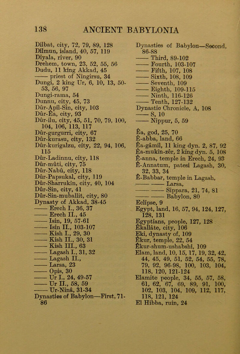 Dilbat, city, 72, 79, 89, 128 Dilmun, island, 40, 57, 119 Diyala, river, 90 Drehem, town, 23, 52, 55, 50 Dudu, 11 king Akkad, 45 priest of Ningirsu, 34 Dungi, 2 king Ur, 6, 10, 13, 50- 53, 56, 97 Dungi-rama, 54 Dunnu, city, 45, 73 Dur-Apil-Sin, city, 103 Dur-fia, city, 93 Dur-ilu, city, 45, 51, 70, 79, 100, 104, 106, 113, 117 Dur-gurgurri, city, 67 Dur-kurasu, city, 132 Dur-kurigalzu, city, 22, 94, 106, 115 Dur-Ladinnu, city, 118 Dur-muti, city, 75 Dur-Nabu, city, 118 Dur-Papsukal, city, 119 Dur-Sharrukin, city, 40, 104 Dur-Sin, city, 41 Dur-Sin-muballit, city, 80 Dynasty of Akkad, 38-45 Erech I., 36, 37 Erech II., 45 Isin, 19, 57-61 Tsin II., 103-107 Kish I., 29, 30 Kish II., 30, 31 Kish III., 63 Lagash I., 31, 32 Lagash II., Larsa, 23 Opis, 30 Ur I., 24, 49-57 Ur II., 58, 59 Ur-Nina, 31-34 Dynasties of Babylon—First, 71- 86 Dynasties of Babylon—Second. 86-88 Third, 89-102 Fourth, 103-107 Fifth, 107, 108 Sixth, 108, 109 Seventh, 109 Eighth, 109-115 Ninth, 116-126 Tenth, 127-132 Dynastic Chronicle, A, 108 S, 10 Nippur, 5, 59 fia, god, 25, 70 fi-abba, land, 66 fia-gamil, 11 king dyn. 2, 87, 92 fia-mukin-zer, 2 king dyn. 5, 108 £-anna, temple in Erech, 24, 93 fi-Annatum, patesi Lagash, 30, 32, 33, 34 fi-Babbar, temple in Lagash, Larsa, Sippara, 21, 74, 81 Babylon, 80 Eclipse, 9 Egypt, land, 16, 57, 94, 124, 127, 128, 131 Egyptians, people, 127, 128 fikallate, city, 106 Eki, dynasty of, 109 $kur, temple, 22, 54 fikur-shum-ushabshi, 109 Elam, land, 10, 15, 17, 19, 32, 42, 44, 45, 49, 51, 52, 54, 55, 78, 79, 92, 96-98, 100, 103, 104, 118, 120, 121-124 Elamite people, 34, 55, 57, 58, 61, 62, 67, 69, 89, 91, 100, 102, 103, 104, 109, 112, 117, 118, 121, 124 El Hibba, ruin, 24