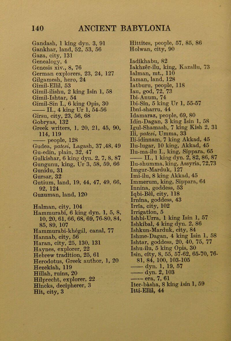 Gandash, 1 king dyn. 3, 91 Gankhar, land, 52, 53, 56 Gaza, city, 131 Genealogy, 4 Genesis xiv., 8, 76 German explorers, 23, 24, 127 Gilgamesh, hero, 24 Gimil-Ellil, 53 Gimil-ilishu, 2 king Isin 1, 58 Gimil-Ishtar, 54 Gimil-Sin I., 6 king Opis, 30 II., 4 king Ur 1, 54-56 Girsu, city, 23, 56, 68 Gobryas, 132 Greek writers, 1, 20, 21, 45, 90, 114, 119 people, 128 Gudea, patesi, Lagash, 37 ,48, 49 Gu-edin, plain, 32, 47 Gulkishar, 6 king dyn. 2, 7, 8, 87 Gungunu, king, Ur 3, 58, 59, 66 Gunidu, 31 Gursar, 32 Gutium, land, 19, 44, 47, 49, 66, 92, 124 Guzuman, land, 120 Halman, city, 104 Hammurabi, 6 king dyn. 1, 5, 8, 10, 20, 61, 66, 68, 69, 76-80, 84, 85, 89, 107 Hammurabi-khegal, canal, 77 Hannab, city, 56 Haran, city, 25, 130, 131 Haynes, explorer, 22 Hebrew tradition, 25, 61 Herodotus, Greek author, 1, 20 Hezekiab, 119 Hillah, ruins, 20 Hilprecht, explorer, 22 Hincks, decipherer, 3 Hit, city, 3 Hittites, people, 57, 85, 86 Hoi wan, city, 90 Iadikhabu, 82 Iakhzer-ilu, king, Kazallu, 73 Ialman, mt., 110 Iaman, land, 128 Iatburu, people, 118 Iau, god, 72, 73 Ibi-Anum, 74 Ibi-Sin, 5 king Ur 1, 55-57 Ibni-sharru, 44 Idamaraz, people, 69, 80 Idin-Dagan, 3 king Isin 1, 58 Igul-Shamash, 7 king Kish 2, 31 Ili, patesi, Umma, 33 Hi-idinnam, 7 king Akkad, 45 Ilu-lugar, 10 king, Akkad, 45 Ilu-ma-ilu I., king, Sippara, 65 II., 1 king dyn. 2, 82, 86, 87 Hu-shumma, king, Assyria, 72,73 Imgur-Marduk, 127 Imi-ilu, 8 king Akkad, 45 Immerum, king, Sippara, 64 Innina, goddess, 53 Iqbi-Bel, city, 118 Irnina, goddess, 43 Irria, city, 102 Irrigation, 5 Ishbi-Urra, 1 king Isin 1, 57 Ishkibal, 4 king dyn. 2, 86 Ishkun-Marduk, city, 84 Ishme-Dagan, 4 king Isin 1, 58 Ishtar, goddess, 20, 40, 75, 77 Ishu-ilu, 5 king Opis, 30 Isin, city, 8, 55, 57-62, 65-70, 76- 81, 84, 100, 103-105 dyn. 1, 19, 57 dyn. 2, 103 era, 7, 61 Iter-b&sha, 8 king Isin 1, 59 Itti-Ellil, 44