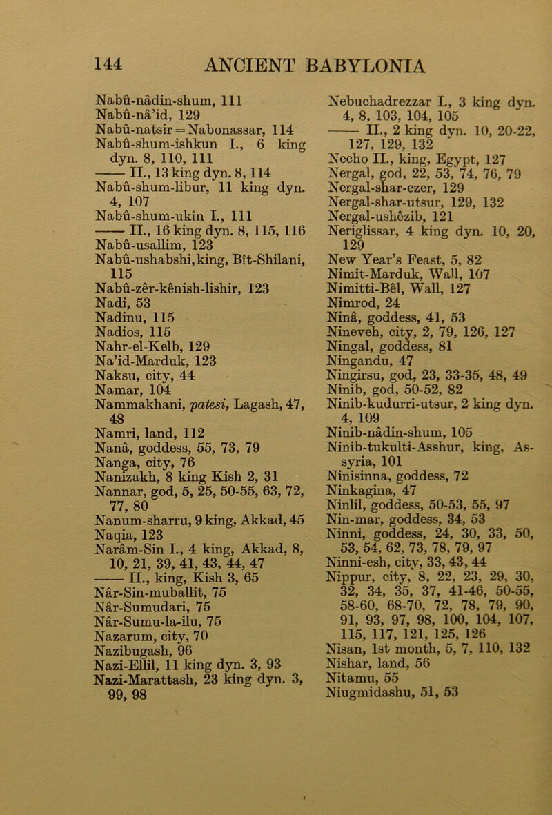 Nabu-nadin-shum, 111 Nabu-na’id, 129 Nabu-natsir = Nabonassar, 114 Nabu-shum-ishkun I., 6 king dyn. 8, 110, 111 II., 13 king dyn. 8,114 Nabu-shum-libur, 11 king dyn. 4, 107 Nabu-shum-ukin I., Ill II., 16 king dyn. 8, 115, 116 Nabu-usallim, 123 Nabu-ushabshi,king, Bit-Shilani, 115 Nabu-zer-kenish-lishir, 123 Nadi, 53 Nadinu, 115 Nadios, 115 Nahr-el-Kelb, 129 Na’id-Marduk, 123 Naksu, city, 44 Namar, 104 Nammakhani, patesi, Lagash, 47, 48 Namri, land, 112 Nana, goddess, 55, 73, 79 Nanga, city, 76 Nanizakh, 8 king Kish 2, 31 Nannar, god, 5, 25, 50-55, 63, 72, 77, 80 Nanum-sharru, 9 king, Akkad, 45 Naqia, 123 Naram-Sin I., 4 king, Akkad, 8, 10, 21, 39, 41, 43, 44, 47 II., king, Kish 3, 65 Nar-Sin-muballit, 75 Nar-Sumudari, 75 Nar-Sumu-la-ilu, 75 Nazarum, city, 70 Nazibugash, 96 Nazi-Ellil, 11 king dyn. 3, 93 Nazi-Marattash, 23 king dyn. 3, 99, 98 Nebuchadrezzar I., 3 king dyn. 4, 8, 103, 104, 105 II., 2 king dyn. 10, 20-22, 127, 129, 132 Necho II., king, Egypt, 127 Nergal, god, 22, 53, 74, 76, 79 Nergal-shar-ezer, 129 Nergal-shar-utsur, 129, 132 Nergal-ushezib, 121 Neriglissar, 4 king dyn. 10, 20, 129 New Year’s Feast, 5, 82 Nimit-Marduk, Wall, 107 Nimitti-Bel, Wall, 127 Nimrod, 24 Nina, goddess, 41, 53 Nineveh, city, 2, 79, 126, 127 Ningal, goddess, 81 Ningandu, 47 Ningirsu, god, 23, 33-35, 48, 49 Ninib, god, 50-52, 82 Ninib-kudurri-utsur, 2 king dyn. 4, 109 Ninib-nadin-shum, 105 Ninib-tukulti-Asshur, king, As- syria, 101 Ninisinna, goddess, 72 Ninkagina, 47 Ninlil, goddess, 50-53, 55, 97 Nin-mar, goddess, 34, 53 Ninni, goddess, 24, 30, 33, 50, 53, 54, 62, 73, 78, 79, 97 Ninni-esh, city, 33, 43, 44 Nippur, city, 8, 22, 23, 29, 30, 32, 34, 35, 37, 41-46, 50-55, 58-60, 68-70, 72, 78, 79, 90, 91, 93, 97, 98, 100, 104, 107, 115, 117, 121, 125, 126 Nisan, 1st month, 5, 7, 110, 132 Nishar, land, 56 Nitamu, 55 Niugmidashu, 51, 53