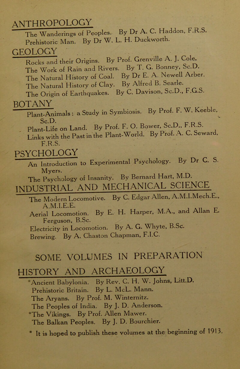 ANTHROPOLOGY The Wanderings of Peoples. By Dr A. C. Haddon, F.R.S. Prehistoric Man. By Dr W. L. H. Duckworth. GEOLOGY Rocks and their Origins. By Prof. Grenville A. J. Cole^ The Work of Rain and Rivers. By T. G. Bonney, bc.D. The Natural History of Coal. By Dr E. A. Newell Arber The Natural History of Clay. By Alfred B. Searle. The Origin of Earthquakes. By C. Davison, Sc.D., F.G.S, BOTANY , „ Plant-Animals : a Study in Symbiosis. By Prof. F. W. Keeble,^ . Plant-Life on Land. By Prof. F.O • Bqwer Sc .D , F_RS. Links with the Past in the Plant-World. By Prof. A. C. Seward, F.R.S. PSYCHOLOGY An Introduction to Experimental Psychology. By Dr C. S. Myers. The Psychology of Insanity. By Bernard Hart, M.D. INDUSTRIAL AND MECHANICAL SCIENCE The Modern Locomotive. By C. Edgar Allen, A.M.I.Mech.E., A.M.I.E.E. Aerial Locomotion. By E. H. Harper, M.A., and Allan E. Ferguson, B.Sc. Electricity in Locomotion. By A. G. Whyte, B.Sc. Brewing. By A.. Chaston Chapman, F.l.C. SOME VOLUMES IN PREPARATION HISTORY AND ARCHAEOLOGY * Ancient Babylonia. By Rev. C. H. W. Johns, Litt.D. Prehistoric Britain. By L. McL. Mann. The Aryans. By Prof. M. Wmternitz. The Peoples of India. By J. D. Anderson. *The Vikings. By Prof. Allen Mawer. The Balkan Peoples. By J. D. Bourchier. * It is hoped to publish these volumes at the beginning of 1913.