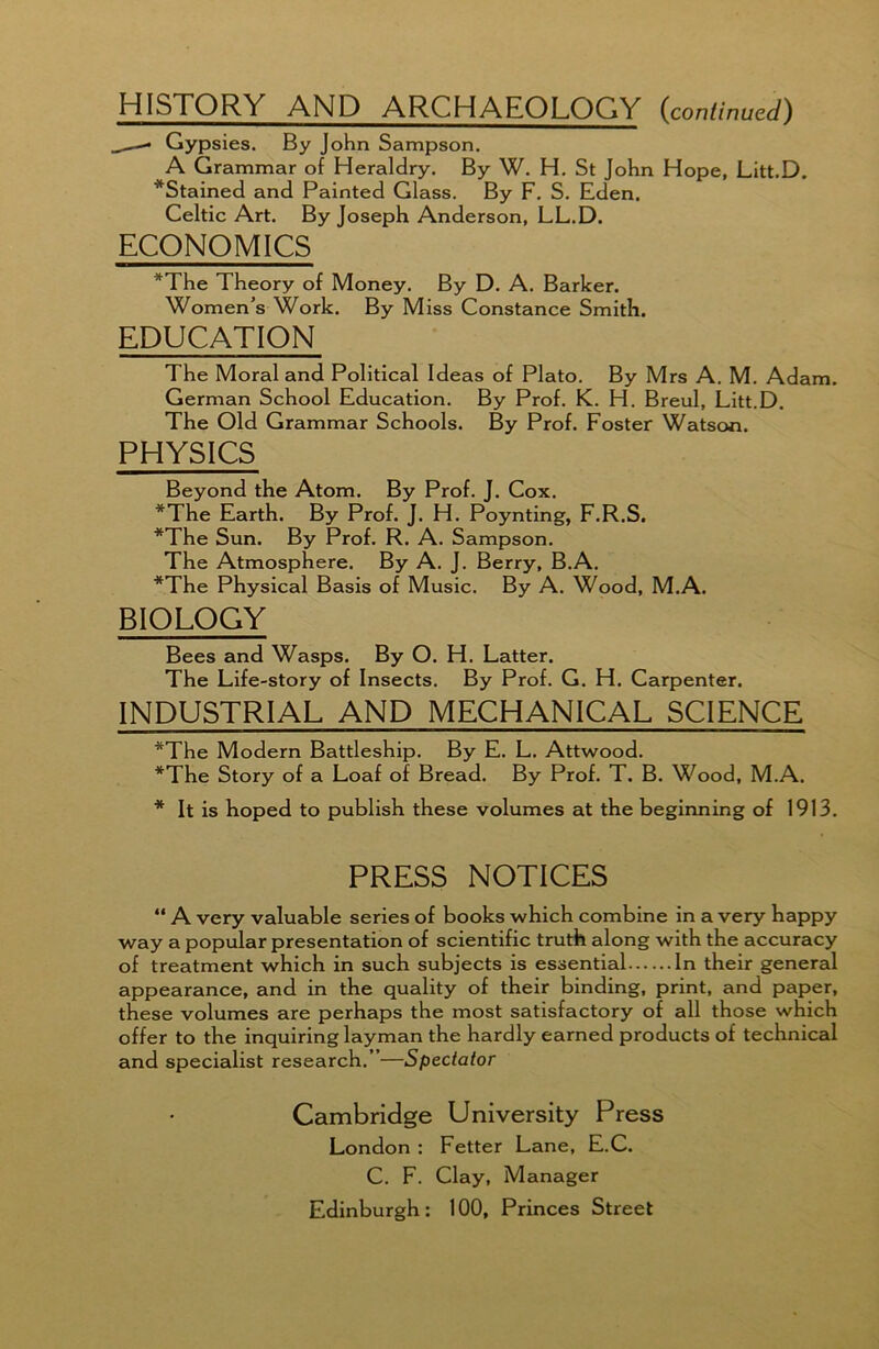 HISTORY AND ARCHAEOLOGY (continued) ,—- Gypsies. By John Sampson. A Grammar of Heraldry. By W. H. St John Hope, Litt.D. *Stained and Painted Glass. By F. S. Eden, Celtic Art. By Joseph Anderson, LL.D. ECONOMICS *The Theory of Money. By D. A. Barker. Women’s Work. By Miss Constance Smith. EDUCATION The Moral and Political Ideas of Plato. By Mrs A. M. Adam. German School Education. By Prof. K. H. Breul, Litt.D. The Old Grammar Schools. By Prof. Foster Watson. PHYSICS Beyond the Atom. By Prof. J. Cox. *The Earth. By Prof. J. H. Poynting, F.R.S. *The Sun. By Prof. R. A. Sampson. The Atmosphere. By A. J. Berry, B.A. *The Physical Basis of Music. By A. Wood, M.A. BIOLOGY Bees and Wasps. By O. H. Latter. The Life-story of Insects. By Prof. G. H. Carpenter. INDUSTRIAL AND MECHANICAL SCIENCE *The Modern Battleship. By E. L. Attwood. *The Story of a Loaf of Bread. By Prof. T. B. Wood, M.A. * It is hoped to publish these volumes at the beginning of 1913. PRESS NOTICES “ A very valuable series of books which combine in a very happy way a popular presentation of scientific truth along with the accuracy of treatment which in such subjects is essential In their general appearance, and in the quality of their binding, print, and paper, these volumes are perhaps the most satisfactory of all those which offer to the inquiring layman the hardly earned products of technical and specialist research.”—Spectator Cambridge University Press London : Fetter Lane, E.C. C. F. Clay, Manager Edinburgh: 100, Princes Street