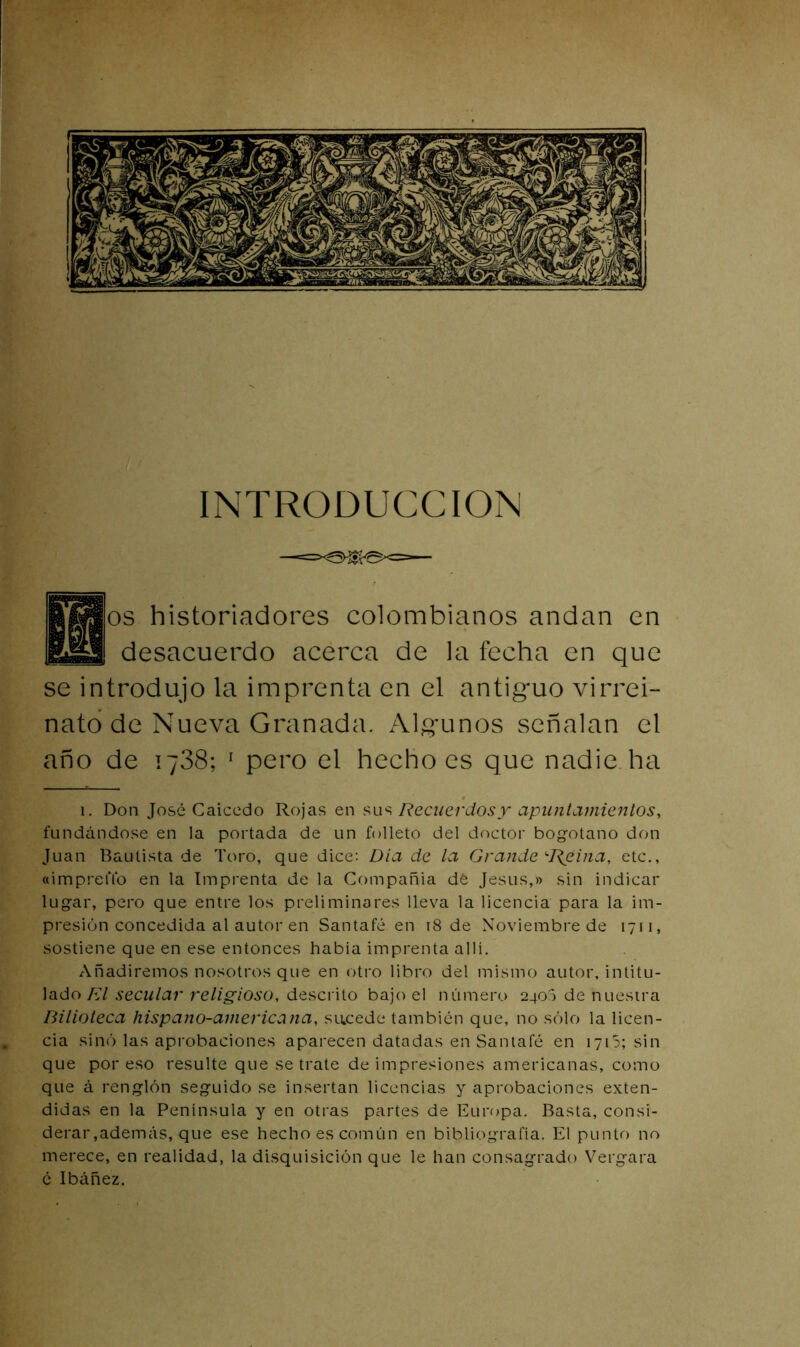 INTRODUCCION ff^os historiadores colombianos andan en BiEl. desacuerdo acerca de la fecha en que se introdujo la imprenta en el antiguo virrei- nato de Nueva Granada. Algunos señalan el año de 1738; ^ pero el hecho es que nadie ha 1. Don José Caicedo Rojas en Recuerdos y apuntamientos, fundándose en la portada de un folleto del doctor bogotano don Juan Bautista de Toro, que dice; Día de la Grande ‘•Reina, etc., «impreflb en la Imprenta de la Cf)mpañia dé Jesús,» sin indicar lugar, pero que entre los preliminares lleva la licencia para la im- presión concedida al autor en Santafé en i8 de Noviembre de 1711, sostiene que en ese entonces había imprenta allí. Añadiremos nosotros que en otro libro del mismo autor, intitu- lado A7 secular religioso, descrito bajo el número 2400 de nuestra Bilioteca hispano-americana, sucede también que, no sólo la licen- cia sino las aprobaciones aparecen datadas en Santafé en lyiS; sin que por eso resulte que se trate de impresiones americanas, como que á renglón seguido se insertan licencias y aprobaciones exten- didas en la Península y en otras partes de Europa. Basta, consi- derar,además, que ese hecho es común en bibliografía. El punto no merece, en realidad, la disquisición que le han consagrado Vergara é Ibáñez.