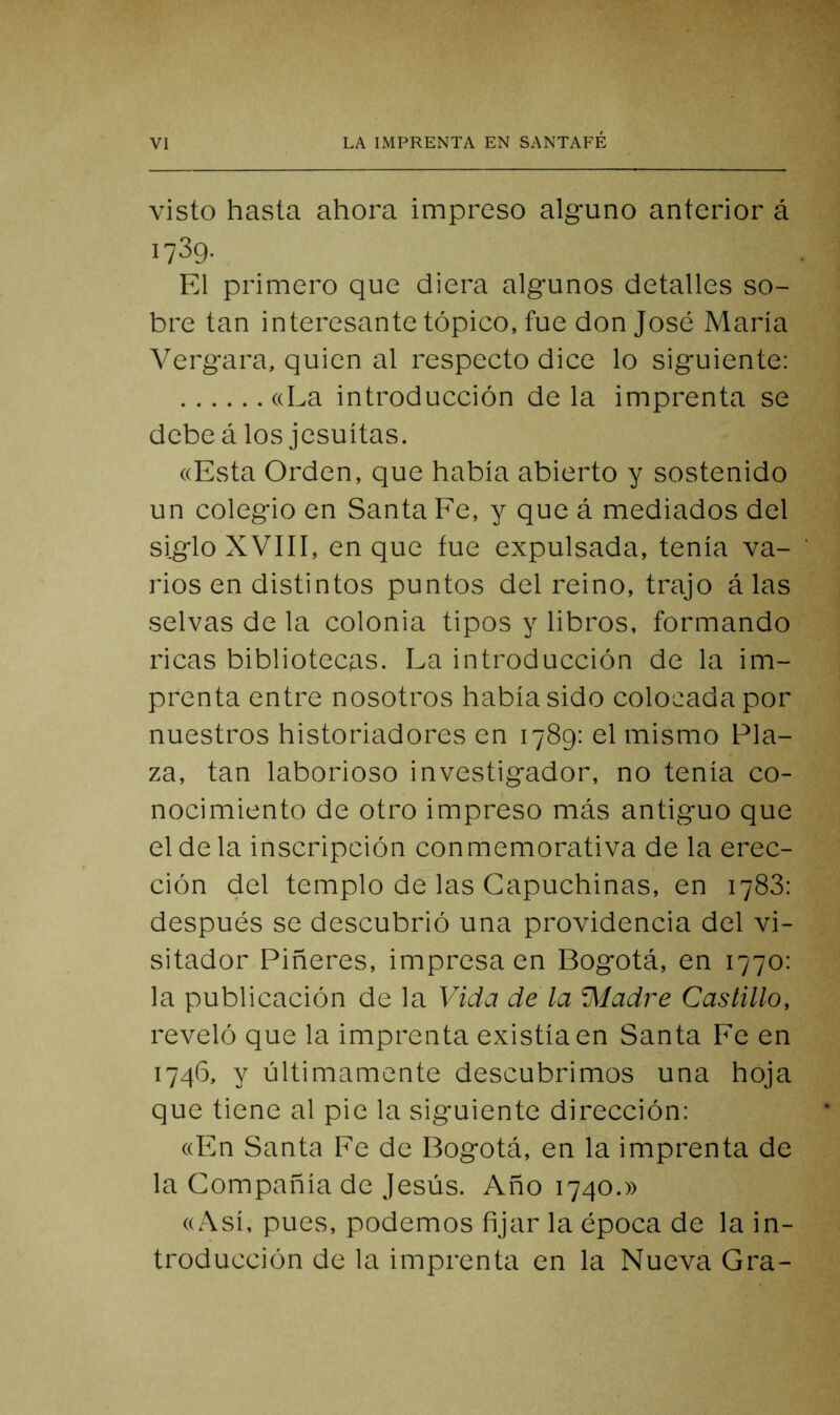 visto hasta ahora impreso alguno anterior á 1739. El primero que diera algunos detalles so- bre tan interesante tópico, fue don José María Vergara, quien al respecto dice lo siguiente: ((La introducción de la imprenta se debe á los jesuítas. ((Esta Orden, que había abierto y sostenido un colegio en Santa Fe, y que á mediados del sig-lo XVIII, en que fue expulsada, tenía va- rios en distintos puntos del reino, trajo á las selvas de la colonia tipos y libros, formando ricas bibliotecas. La introducción de la im- prenta entre nosotros había sido colocada por nuestros historiadores en 1789: el mismo Pla- za, tan laborioso investigador, no tenía co- nocimiento de otro impreso más antiguo que el de la inscripción conmemorativa de la erec- ción del templo de las Capuchinas, en 1783: después se descubrió una providencia del vi- sitador Riñeres, impresa en Bogotá, en 1770: la publicación de la Vida de la Aladre Castillo, reveló que la imprenta existía en Santa Fe en 1746, y últimamente descubrimos una hoja que tiene al pie la siguiente dirección: ((En Santa Fe de Bogotá, en la imprenta de la Compañía de Jesús. Año 1740.» ((Así, pues, podemos fijar la época de la in- troducción de la imprenta en la Nueva Gra-