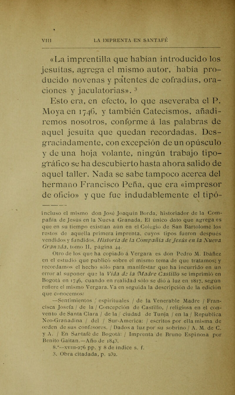 ((La imprentilla que habían introducido los jesuítas, agrega el mismo autor, había pro- ducido novenas y patentes de cofradías, ora- ciones y jaculatorias». Esto era, en efecto, lo que aseveraba el P. Moya en lyqG, y también Catecismos, añadi- remos nosotros, conforme á las palabras de aquel jesuíta que quedan recordadas. Des- graciadamente, con excepci(3n de un opúsculo y de una hoja volante, ningún trabajo tipo- gráfico se ha descubierto hasta ahora salido de aquel taller. Nada se sabe tampoco acerca del hermano Francisco Peña, que era ((impresor de oficio» y que fue indudablemente el tipó- incluso el mismo don José Joaquín Borda, historiador de la Com- pañía de Jesús en la Nueva Granada. El único dato que ag'rega es que en su tiempo existían aún en el Colegio de San Bartolomé los restos de aquella primera imprenta, cuyos tipos fueron después vendidos y fundidos. Historia de la Compañia de Jesús en la Xueva Granida, tomo II, página 44. Otro de los que ha copiado á Vergara es don Pedro Al. Ibáñez en el estudio que publicó sobre el mismo tema de que tratamos; y recordamos el hecho sólo para manifestar que ha incurrido en un error al suponei- que la Vida de la fl/adre Castillo se imprimió en Bogotá en 1746, cuando en realidad sólo se dió á luz en 1817, según refiere el mismo Vergara. Va en seguida la descripción de la edición que conocemos; —Sentimientos / espirituales / de la Venerable Aladre / Fran- cisca Josefa / de la / Concepción de Castillo, / religiosa en el con- vento de Santa Clara / de la / ciudad de Tunja / en la / ílepublica Neo-Granadina / del / Sur-Ameiica: / esci'itos por ella misma de orden de sus confesores. / Dados a luz por su sobrino / A. Al. de C. y A. / En Santafé de Bogotá: / Imprenta de Bruno Espinosa por Benito Gaitan.—Año de 1848. 8.”—xviii-276 pp. y 8 de indice s. f. Obra citadada, p. 2?2.