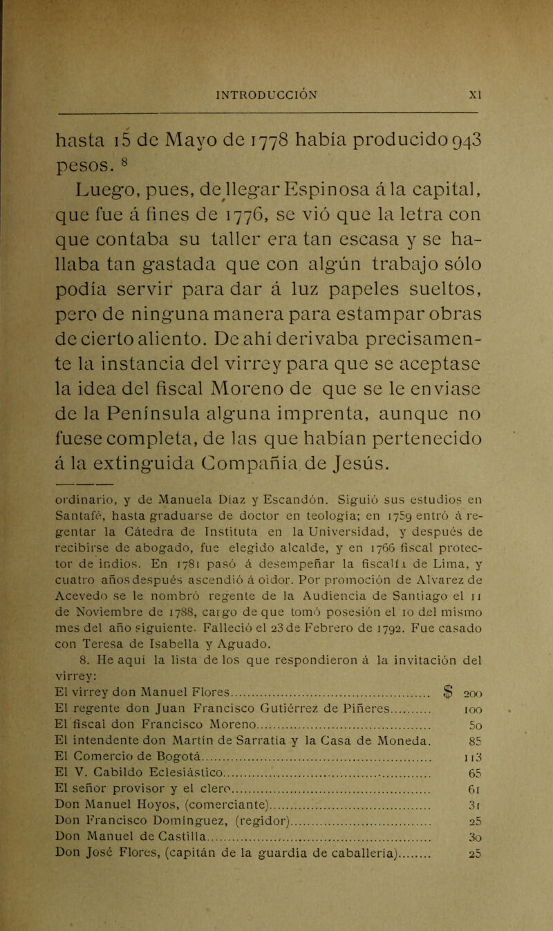 hasta i5 de Mayo de 1778 había producido948 pesos. ^ Luego, pues, dejlegar Espinosa ála capital, que fue á fines de 1776, se vió que la letra con que contaba su taller era tan escasa y se ha- llaba tan gastada que con algún trabajo sólo podía servir para dar á luz papeles sueltos, pero de ninguna manera para estampar obras de cierto aliento. De ahí derivaba precisamen- te la instancia del virrey para que se aceptase la idea del fiscal Moreno de que se le enviase de la Península alguna imprenta, aunque no fuese completa, de las que habían pertenecido á la extinguida Compañía de Jesús. ordinario, y de Manuela Díaz y Escandón, Siguió sus estudios en Santafé, hasta graduarse de doctor en teología; en 1759 entró á re- gentar la Cátedra de Tnstituta en la Universidad, y después de recibirse de abogado, fue elegido alcalde, y en 1766 fiscal protec- tor de indios. En 1781 pasó á desempeñar la fiscalí.1 de Lima, y cuatro años después ascendió á oidor. Por promoción de Alvarez de Acevedo se le nombró regente de la Audiencia de Santiago el 11 de Noviembre de 1788, cargo deque tomó posesión el 10 del mismo mes del año siguiente. Falleció el 28 de Febrero de 1792. Fue casado con Teresa de Isabella y Aguado. 8. He aquí la lista de los que respondieron á la invitación del virrey: El virrey don Manuel Flores $ 200 El regente don Juan Francisco Gutiérrez de Piñeres 100 El fiscal don Francisco Moreno 5o El intendente don Martín de Sarratía y la Casa de Moneda. 85 El Comercio de Bogotá ii3 El V. Cabildo Eclesiástico 65 El señor provisor y el clero 61 Don Manuel Hoyos, (comerciante) 3i Don Francisco Domínguez, (regidor) 25 Don Manuel de Castilla 3o Don José Flores, (capitán de la guardia de caballería) 25