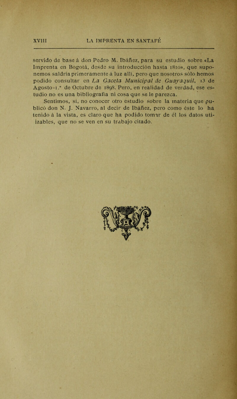 servido de base á don Pedro M. Ibáñez, para su estudio sobre «La Imprenta en Bogotá, desde su introducción hasta i8io», que supo- nemos saldría primeramente á luz allí, pero que nosotros sólo hemos podido consultar en La Gaceta Municipal de Guayaquil, i3 de Ag-osto-i.” de Octubre de iSqvS. Pero, en realidad de verdad, ese es- tudio no es una bibliografía ni cosa que se le parezca. Sentimos, si, no conocer otro estudio sobre la materia que pu- blicó don N. J. Navarro, al decir de Ibáñez, pero como éste lo ha tenido á la vista, es claro que ha podido tomar de él los datos uti- izables, que no se ven en su trabajo citado. %